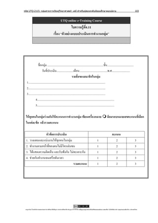 รหัส UTQ-2115: กลุมสาระการเรียนรู ้วิทยาศาสตร์: เคมี สาหรับผู ้สอนระดับมัธยมศึกษาตอนปลาย
                  ่                                                                                                                                                             103



                                                     UTQ online e-Training Course
                                                               ใบความรู้ ท4.11
                                                                          ี่
                                              เรื่อง “ตัวอย่ างแบบประเมินการทางานกลุ่ม”




                  ชื่อกลุ่ม ................................................................................ชั้ น......................................
                       วันที่ประเมิน........................เดือน........................................พ.ศ..........................
                                                                  รายชื่ อของสมาชิ กในกลุ่ม
   1..............................................................................................................
   2..............................................................................................................
   3..............................................................................................................
               4..............................................................................................................
               5..............................................................................................................

  ให้ ทุกคนในกลุ่มร่ วมกันให้ คะแนนการทางานกลุ่ม เขียนเครื่องหมาย  ล้อมรอบหมายเลขคะแนนทีเ่ ลือก
  ในแต่ ละข้ อ แล้วรวมคะแนน

                    หัวข้ อการประเมิน                                                                                                      คะแนน
  1.   วางแผนและแบ่งงานให้ทุกคนในกลุ่ม                                                                             1                          2                                 3
  2.   ทํางานตามหน้าที่ของตนไม่มีใครเล่นซน                                                                         1                          2                                 3
  3.   ได้แสดงความคิดเห็น และรับฟังกัน ไม่ทะเลาะกัน                                                                1                          2                                 3
  4.   ช่วยกันทํางานจนเสร็ จทันเวลา                                                                                1                          2                                 3
                                          รวมคะแนน                                                                 1                          2                                 3




 utqonlineโดยสานั กงานคณะกรรมการการศึกษาขันพืนฐาน กระทรวงศึกษาธิการอนุ ญาตให้ใช้ได้ตามสัญญาอนุญาตของครีเอทีฟคอมมอนส์แบบ แสดงทีมา-ไม่ใช ้เพือการค ้า-อนุญาตแบบเดียวกัน 3.0 ประเทศไทย.
                                          ้ ้                                                                                 ่            ่
 