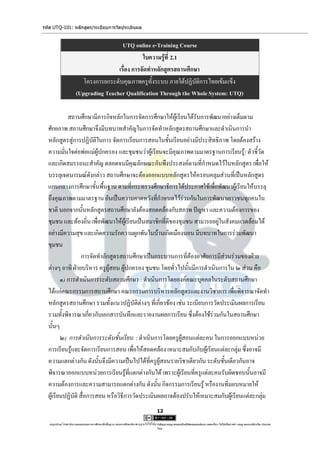 รหัส UTQ-101: หลักสูตร/ระเบียบการวัดประเมินผล


                                         UTQ online e-Training Course
                                                  ใบความรู้ที่ 2.1
                                       เรื่อง การจัดทาหลักสูตรสถานศึกษา
                          โครงการยกระดับคุณภาพครูทั้งระบบ ภายใต้ปฏิบัติการไทยเข้มแข็ง
                       (Upgrading Teacher Qualification Through the Whole System: UTQ)

            สถานศึกษามีภารกิจหลักในการจัดการศึกษาให้ผู้เรียนได้รับการพัฒนาอย่างเต็มตาม
  ศักยภาพ สถานศึกษาจึงมีบทบาทสาคัญในการจัดทาหลักสูตรสถานศึกษาและดาเนินการนา
  หลักสูตรสู่การปฏิบัติในการ จัดการเรียนการสอนในชั้นเรียนอย่างมีประสิทธิภาพ โดยต้องสร้าง
  ความมั่นใจต่อพ่อแม่ผู้ปกครอง และชุมชนว่าผู้เรียนจะมีคุณภาพตามมาตรฐานการเรียนรู้ / ตัวชี้วัด
  และเกิดสมรรถนะสาคัญ ตลอดจนมีคุณลักษณะอันพึงประสงค์ตามที่กาหนดไว้ในหลักสูตร เพื่อให้
  บรรลุเจตนารมณ์ดังกล่าว สถานศึกษาจะต้องออกแบบหลักสูตรให้ครอบคลุมส่วนที่เป็นหลักสูตร
  แกนกลางการศึกษาขั้นพื้นฐาน ตามที่กระทรวงศึกษาธิการได้ประกาศใช้เพื่อพัฒนาผู้เรียนให้บรรลุ
  ถึงคุณภาพตามมาตรฐาน อันเป็นความคาดหวังที่กาหนดไว้ร่วมกันในการพัฒนาเยาวชนทุกคนใน
  ชาติ นอกจากนั้นหลักสูตรสถานศึกษายังต้องสอดคล้องกับสภาพ ปัญหา และความต้องการของ
  ชุมชน และท้องถิ่น เพื่อพัฒนาให้ผู้เรียนเป็นสมาชิกที่ดีของชุมชน สามารถอยู่ในสังคมแวดล้อมได้
  อย่างมีความสุข และเกิดความรักความผูกพันในบ้านเกิดเมืองนอน มีบทบาทในการร่วมพัฒนา
  ชุมชน
                   การจัดทาลักสูตรสถานศึกษาเป็นกระบวนการที่ต้องอาศัยการมีส่วนร่วมของฝ่าย
  ต่างๆ อาทิ ฝ่ายบริหาร ครูผู้สอน ผู้ปกครอง ชุมชน โดยทั่วไปนั้นมีการดาเนินการใน ๒ ส่วน คือ
         ๑) การดาเนินการระดับสถานศึกษา : ดาเนินการโดยองค์คณะบุคคลในระดับสถานศึกษา
  ได้แก่คณะกรรมการสถานศึกษา คณะกรรมการบริหารหลักสูตรและงานวิชาการ เพื่อพิจารณาจัดทา
  หลักสูตรสถานศึกษา รวมทั้งแนวปฏิบัติต่างๆ ที่เกี่ยวข้อง เช่น ระเบียบการวัดประเมินผลการเรียน
  รวมทั้งพิจารณาเกี่ยวกับเอกสารบันทึกและรายงานผลการเรียน ซึ่งต้องใช้ร่วมกันในสถานศึกษา
  นั้นๆ
         ๒) การดาเนินการระดับชั้นเรียน : ดาเนินการโดยครูผู้สอนแต่ละคน ในการออกแบบหน่วย
  การเรียนรู้และจัดการเรียนการสอน เพื่อให้สอดคล้อง เหมาะสมกับกับผู้เรียนแต่ละกลุ่ม ซึ่งอาจมี
  ความแตกต่างกัน ดังนั้นจึงมีความเป็นไปได้ที่ครูผู้สอนรายวิชาเดียวกัน ระดับชั้นเดียวกันอาจ
  พิจารณาออกแบบหน่วยการเรียนรู้ที่แตกต่างกันได้ เพราะผู้เรียนที่ครูแต่ละคนรับผิดชอบนั้นอาจมี
  ความต้องการและความสามารถแตกต่างกัน ดังนั้น กิจกรรมการเรียนรู้ หรืองานที่มอบหมายให้
  ผู้เรียนปฏิบัติ สื่อการสอน หรือวิธีการวัดประเมินผลอาจต้องปรับให้เหมาะสมกับผู้เรียนแต่ละกลุ่ม
                                                                                     12

   utqonlineโดยสานักงานคณะกรรมการการศึกษาขั้นพื้นฐาน กระทรวงศึกษาธิการ ญาตให้ใช้ได้ตามสัญญาอนุญาตของครีเอทีฟคอมมอนส์แบบ แสดงที่มา-ไม่ใช้เพื่อการค้า-อนุญาตแบบเดียวกัน ประเทศ
                                                                     อนุ                                                                                            3.0

                                                                                     ไทย.
 