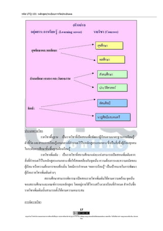 รหัส UTQ-101: หลักสูตร/ระเบียบการวัดประเมินผล




  ประเภทรายวิชา
                 รายวิชาพื้นฐาน : เป็นรายวิชาที่เปิดสอนเพื่อพัฒนาผู้เรียนตามมาตรฐานการเรียนรู้/
  ตัวชี้วัด และสาระการเรียนรู้แกนกลางที่กาหนดไว้ในหลักสูตรแกนกลาง ซึ่งเป็นสิ่งซึ่งผู้เรียนทุกคน
  ในระดับการศึกษาขั้นพื้นฐานต้องเรียนรู้
                 รายวิชาเพิ่มเติม : เป็นรายวิชาที่สถานศึกษาแต่ละแห่งสามารถเปิดสอนเพิ่มเติมจาก
  สิ่งที่กาหนดไว้ในหลักสูตรแกนกลาง เพื่อให้สอดคล้องกับจุดเน้น ความต้องการและความถนัดของ
  ผู้เรียน หรือความต้องการของท้องถิ่น โดยมีการกาหนด “ผลการเรียนรู้” เป็นเป้าหมายในการพัฒนา
  ผู้เรียนรายวิชาเพิ่มเติมต่างๆ
                      สถานศึกษาสามารถพิจารณาเปิดสอนรายวิชาเพิ่มเติมได้ตามความพร้อม จุดเน้น
  ของสถานศึกษาและเกณฑ์การจบหลักสูตร โดยอยู่ภายใต้โครงสร้างเวลาเรียนที่กาหนด สาหรับชื่อ
  รายวิชาเพิ่มเติมนั้นสามารถตั้งได้ตามความเหมาะสม

  การจัดรายวิชา
                                                                                     17

   utqonlineโดยสานักงานคณะกรรมการการศึกษาขั้นพื้นฐาน กระทรวงศึกษาธิการ ญาตให้ใช้ได้ตามสัญญาอนุญาตของครีเอทีฟคอมมอนส์แบบ แสดงที่มา-ไม่ใช้เพื่อการค้า-อนุญาตแบบเดียวกัน ประเทศ
                                                                     อนุ                                                                                            3.0

                                                                                     ไทย.
 