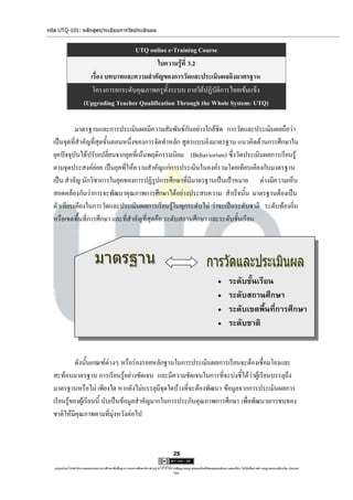 รหัส UTQ-101: หลักสูตร/ระเบียบการวัดประเมินผล


                                        UTQ online e-Training Course
                                                 ใบความรู้ที่ 3.2
                         เรื่อง บทบาทและความสาคัญของการวัดและประเมินผลอิงมาตรฐาน
                          โครงการยกระดับคุณภาพครูทั้งระบบ ภายใต้ปฏิบัติการไทยเข้มแข็ง
                       (Upgrading Teacher Qualification Through the Whole System: UTQ)

           มาตรฐานและการประเมินผลมีความสัมพันธ์กันอย่างใกล้ชิด การวัดและประเมินผลถือว่า
  เป็นจุดที่สาคัญที่สุดขั้นตอนหนึ่งของการจัดทาหลัก สูตรแบบอิงมาตรฐาน แนวคิดด้านการศึกษาใน
  ยุคปัจจุบันได้ปรับเปลี่ยนจากยุคที่เน้นพฤติกรรมนิยม (Behaviorism) ซึ่งวัดประเมินผลการเรียนรู้
  ตามจุดประสงค์ย่อย เป็นยุคที่ให้ความสาคัญแก่การประเมินในองค์รวมโดยเทียบเคียงกับมาตรฐาน
  เป็น สาคัญ นักวิชาการในยุคของการปฏิรูปการศึกษาที่มีมาตรฐานเป็นเป้าหมาย ต่างมีความเห็น
  สอดคล้องกันว่าการจะพัฒนาคุณภาพการศึกษาได้อย่างประสบความ สาเร็จนั้น มาตรฐานต้องเป็น
  ตัวเทียบเคียงในการวัดและประเมินผลการเรียนรู้ในทุกระดับไม่ ว่าจะเป็นระดับชาติ ระดับท้องถิ่น
  หรือเขตพื้นที่การศึกษา และที่สาคัญที่สุดคือ ระดับสถานศึกษา และระดับชั้นเรียน




                                                                                                                          ระดับชั้นเรียน
                                                                                                                          ระดับสถานศึกษา
                                                                                                                          ระดับเขตพื้นที่การศึกษา
                                                                                                                          ระดับชาติ


            ดังนั้นเกณฑ์ต่างๆ หรือร่องรอยหลักฐานในการประเมินผลการเรียนจะต้องเชื่อมโยงและ
  สะท้อนมาตรฐาน การเรียนรู้อย่างชัดเจน และมีความชัดเจนในการที่จะบ่งชี้ได้ว่าผู้เรียนบรรลุถึง
  มาตรฐานหรือไม่ เพียงใด หากยังไม่บรรลุมีจุดใดบ้างที่จะต้องพัฒนา ข้อมูลจากการประเมินผลการ
  เรียนรู้ของผู้เรียนนี้ นับเป็นข้อมูลสาคัญมากในการประกันคุณภาพการศึกษา เพื่อพัฒนาเยาวชนของ
  ชาติให้มีคุณภาพตามที่มุ่งหวังต่อไป



                                                                                     25

   utqonlineโดยสานักงานคณะกรรมการการศึกษาขั้นพื้นฐาน กระทรวงศึกษาธิการ ญาตให้ใช้ได้ตามสัญญาอนุญาตของครีเอทีฟคอมมอนส์แบบ แสดงที่มา-ไม่ใช้เพื่อการค้า-อนุญาตแบบเดียวกัน ประเทศ
                                                                     อนุ                                                                                            3.0

                                                                                     ไทย.
 