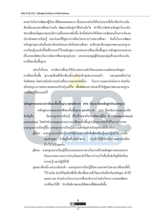 รหัส UTQ-101: หลักสูตร/ระเบียบการวัดประเมินผล


  คาดหวังในการพัฒนาผู้เรียน ที่ชัดเจนตลอดแนว ซึ่งสามารถช่วยให้หน่วยงานที่เกี่ยวข้องในระดับ
  ท้องถิ่นและสถานศึกษาร่วมกัน พัฒนาหลักสูตรได้อย่างมั่นใจ ทาให้การจัดทาหลักสูตรในระดับ
  สถานศึกษามีคุณภาพและมีความเป็นเอกภาพยิ่งขึ้น อีกทั้งยังช่วยให้เกิดความชัดเจนเรื่องการวัดและ
  ประเมินผลการเรียนรู้ และช่วยแก้ปัญหาการเทียบโอนระหว่างสถานศึกษา ดังนั้นในการพัฒนา
  หลักสูตรทุกระดับตั้งแต่ระดับชาติจนกระทั่งถึงสถานศึกษา จะต้องสะท้อนคุณภาพตามมาตรฐาน
  การเรียนรู้และตัวชี้วัดที่กาหนดไว้ในหลักสูตร แกนกลางการศึกษาขั้นพื้นฐาน หลักสูตรแกนกลางฯ
  เป็นกรอบทิศทางในการจัดการศึกษาทุกรูปแบบ และครอบคลุมผู้เรียนทุกกลุ่มเป้าหมายในระดับ
  การศึกษาขั้นพื้นฐาน

          อย่างไรก็ตาม การจัดการศึกษาให้ประสบความสาเร็จตามเจตนารมณ์ของหลักสูตร
  การศึกษาขั้นพื้น ฐาน ทุกฝ่ายที่เกี่ยวข้องทั้งระดับชาติ ชุมชน ครอบครัว และบุคคลต้องร่วม
  รับผิดชอบ โดยร่วมกันทางานอย่างเป็นระบบและต่อเนื่อง ในการวางแผน ดาเนินการ ส่งเสริม
  สนับสนุน ตรวจสอบ ตลอดจนปรับปรุงแก้ไข เพื่อพัฒนาเยาวชนชาติไปสู่คุณภาพตามมาตรฐาน
  การเรียนรู้ที่กาหนดไว้

  หลักสูตรแกนกลางการศึกษาขั้นพื้นฐาน พุทธศักราช 2551 กับแนวคิดหลักสูตรอิงมาตรฐาน
                 หลักสูตรแกนกลางการศึกษาขั้นพื้นฐาน พุทธศักราช 2551 ยึดหลักการและแนวคิด
  สาคัญคือ               มีมาตรฐานการเรียนรู้ เป็นเป้าหมายในการพัฒนาผู้เรีย น (Standards-based
  curriculum) โดยสานักงานคณะกรรมการการศึกษาขั้นพื้นฐานมีบทบาทหน้าที่ในการกาหนด
  มาตรฐานการเรียนรู้ขึ้น มาตรฐานการเรียนรู้มีความสาคัญสาหรับทุกฝ่ายที่เกี่ยวข้อง
          ผู้เรียน - มาตรฐานการเรียนรู้ช่วยให้ผู้เรียนทราบถึงสิ่งที่ตนต้องรู้และปฏิบัติได้ รวมทั้ง
                      คุณลักษณะ สาคัญซึ่งเป็นสิ่งท้าทาย กระตุ้นให้ผู้เรียนมีความพยายามที่จะ
                      ก้าวไปให้ถึงจุดนั้น
          ผู้สอน - มาตรฐานการเรียนรู้เป็นกรอบและแนวทางในการสร้างหลักสูตร ออกแบบการ
                      เรียนการสอน และการประเมินผล ทาให้ทราบว่าอะไรเป็นสิ่งสาคัญที่นักเรียน
                      ควรจะรู้ และปฎิบัติได้
          ชุมชน ท้องถิ่น และระดับชาติ-- มาตรฐานการเรียนรู้เป็นความคาดหวังทางการศึกษาที่ตั้ง
                      ไว้ร่วมกัน ช่วยให้ทุกฝ่ายที่เกี่ยวข้องสื่อสารเข้าใจตรงกันเกี่ยวกับหลักสูตร ทาให้
                      บุคคล และ ส่วนต่างๆในระบบการศึกษาทางานร่วมกันในการวางแผนพัฒนา
                      การศึกษาให้มี ประสิทธิภาพและมีทิศทางที่ชัดเจนยิ่งขึ้น


                                                                                      3

   utqonlineโดยสานักงานคณะกรรมการการศึกษาขั้นพื้นฐาน กระทรวงศึกษาธิการ ญาตให้ใช้ได้ตามสัญญาอนุญาตของครีเอทีฟคอมมอนส์แบบ แสดงที่มา-ไม่ใช้เพื่อการค้า-อนุญาตแบบเดียวกัน ประเทศ
                                                                     อนุ                                                                                            3.0

                                                                                     ไทย.
 