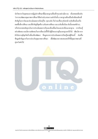 รหัส UTQ-101: หลักสูตร/ระเบียบการวัดประเมินผล


  นักวิชาการในยุคของการปฏิรูปการศึกษาที่มีมาตรฐานเป็นเป้าหมายต่างมีความ เห็นสอดคล้องกัน
  ว่าการจะพัฒนาคุณภาพการศึกษาได้อย่างประสบความสาเร็จนั้น มาตรฐานต้องเป็นตัวเทียบเคียงที่
  สาคัญในการวัดและประเมินผลการเรียนรู้ใน ทุกระดับ ไม่ว่าจะเป็นระดับชาติ ระดับท้องถิ่นหรือ
  เขตพื้นที่การศึกษา และที่สาคัญที่สุดคือ ระดับสถานศึกษา และระดับชั้นเรียน ดังนั้นเกณฑ์ต่างๆ
  หรือร่องรอยหลักฐานในการประเมินผลการเรียนจะต้องเชื่อมโยงและสะท้อนมาตรฐาน การเรียนรู้
  อย่างชัดเจน และมีความชัดเจนในการที่จะบ่งชี้ได้ว่าผู้เรียนบรรลุถึงมาตรฐานหรือไม่ เพียงใด หาก
  ยังไม่บรรลุมีจุดใดบ้างที่จะต้องพัฒนา ข้อมูลจากการประเมินผลการเรียนรู้ของผู้เรียนนี้ นับเป็น
  ข้อมูลสาคัญมากในการประกันคุณภาพการศึกษา เพื่อพัฒนาเยาวชนของชาติให้มีคุณภาพตามที่
  มุ่งหวังต่อไป




                                                                                      6

   utqonlineโดยสานักงานคณะกรรมการการศึกษาขั้นพื้นฐาน กระทรวงศึกษาธิการ ญาตให้ใช้ได้ตามสัญญาอนุญาตของครีเอทีฟคอมมอนส์แบบ แสดงที่มา-ไม่ใช้เพื่อการค้า-อนุญาตแบบเดียวกัน ประเทศ
                                                                     อนุ                                                                                            3.0

                                                                                     ไทย.
 