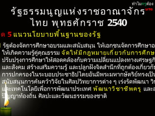 หมวด 5
                            แนวนโยบำยพื น ฐำนแห่ ง รั ฐ   ทำำไมครูต้อง

     รั ฐ ธรรมนู ญ แห่ ง รำชอำณำจั ก ร                           UTQ


           ไทย พุ ท ธศั ก รำช 2540
วด 5 แนวนโยบำยพื ้ น ฐำนของรั ฐ
1 รัฐต้องจัดกำรศึกษำอบรมและสนับสนุน ให้เอกชนจัดกำรศึกษำอบ
 ให้เกิดควำมรู้คู่คุณธรรม จั ด ให้ ม ี ก ฎหมำยเกี ่ ย วกั บ กำรศึ ก ษ
 ปรับปรุงกำรศึกษำให้สอดคล้องกับควำมเปลี่ยนแปลงทำงเศรษฐก
 และสังคม สร้ำงเสริมควำมรู้ และปลูกฝังจิตสำำนึกที่ถกต้องเกี่ยวกับ
                                                        ู
 กำรปกครองในระบอบประชำธิปไตยอันมีพระมหำกษัตริย์ทรงเป็น
 สนับสนุนกำรค้นคว้ำวิจัยในศิลปวิทยำกำรต่ำง ๆ เร่งรัดพัฒนำ วิท
 และเทคโนโลยีเพือกำรพัฒนำประเทศ พั ฒ นำวิ ช ำชี พ ครู และส
                    ่
 ปัญญำท้องถิ่น ศิลปะและวัฒนธรรมของชำติ
 
