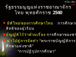 หมวด 5
                          แนวนโยบำยพื น ฐำนแห่ ง รั ฐ            ทำำไมครูต้อง

 รั ฐ ธรรมนู ญ แห่ ง รำชอำณำจั ก ร
                                                                        UTQ



       ไทย พุ ท ธศั ก รำช 2540

   มิ ต ิ ใ หม่ ข องกำรศึ ก ษำไทย : กำรศึ ก ษำเ
    สิ ท ธิ ข องผู ้ เ รี ย น
 บั ญ ญั ต ิ ไ ว้ ว ่ ำ ด้ ว ยเรื ่ อ ง                กำรศึ ก ษำของชำ
   นำ ำ ไปสู ่ ก ำรจั ด ทำ ำ “พระรำชบั ญ ญั ต ิ ก ำร
    ศึ ก ษำแห่ ง ชำติ ”
     และ “ กำรปฏิ ร ู ป กำรศึ ก ษำ ”
 