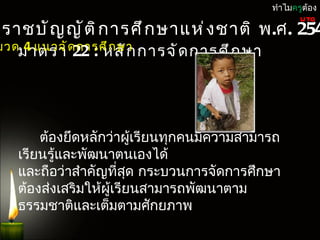 ทำำไมครูต้อง

ะรำชบั ญ ญั ต ิ ก ำรศึ ก ษำแห่ ง ชำติ พ.ศ. 254
                                                  UTQ


มวดมำตรำ ด กำรศึ ก ษำ กำรจั ด กำรศึ ก ษำ
    4 แนวจั 22 : หลั ก




       ต้องยึดหลักว่ำผูเรียนทุกคนมีควำมสำมำรถ
                        ้
   เรียนรู้และพัฒนำตนเองได้
   และถือว่ำสำำคัญที่สด กระบวนกำรจัดกำรศึกษำ
                      ุ
   ต้องส่งเสริมให้ผเรียนสำมำรถพัฒนำตำม
                   ู้
   ธรรมชำติและเต็มตำมศักยภำพ
 