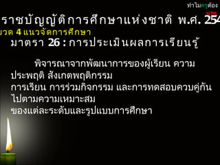 ทำำไมครูต้อง

ะรำชบั ญ ญั ต ิ ก ำรศึ ก ษำแห่ ง ชำติ พ.ศ. 254
                                               UTQ


มวด 4 แนวจั ด กำรศึ ก ษำ
   มำตรำ 26 : กำรประเมิ น ผลกำรเรี ย นรู ้
         พิจำรณำจำกพัฒนำกำรของผูเรียน ควำม
                                 ้
   ประพฤติ สังเกตพฤติกรรม
   กำรเรียน กำรร่วมกิจกรรม และกำรทดสอบควบคูกัน
                                           ่
   ไปตำมควำมเหมำะสม
   ของแต่ละระดับและรูปแบบกำรศึกษำ
 