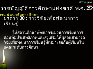 ทำำไมครูต้อง

ะรำชบั ญ ญั ต ิ ก ำรศึ ก ษำแห่ ง ชำติ พ.ศ. 254
                                                      UTQ


มวด 4 แนวจั ด กำรศึ ก ษำ
   มำตรำ 30 : กำรวิ จ ั ย เพื ่ อ พั ฒ นำกำร
   เรี ย นรู ้
         ให้สถำนศึกษำพัฒนำกระบวนกำรเรียนกำร
   สอนที่มีประสิทธิภำพและส่งเสริมให้ผสอนสำมำรถ
                                       ู้
   วิจัยเพื่อพัฒนำกำรเรียนรู้ที่เหมำะสมกับผูเรียนใน
                                            ้
   แต่ละระดับกำรศึกษำ
 