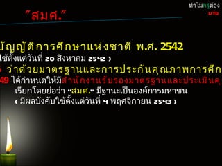 ทำำไมครูต้อง

        " สมศ."                                          UTQ




บั ญ ญั ต ิ ก ำรศึ ก ษำแห่ ง ชำติ พ.ศ. 2542
ใช้ตั้งแต่วันที่ 20 สิงหำคม 2542 )
6 ว่ ำ ด้ ว ยมำตรฐำนและกำรประกั น คุ ณ ภำพกำรศึ ก ษ
49 ได้กำำหนดให้มส ำ ำ นั ก งำนรั บ รองมำตรฐำนและประเมิ น คุ ณ
                 ี
    เรียกโดยย่อว่ำ "สมศ." มีฐำนะเป็นองค์กำรมหำชน
    ( มีผลบังคับใช้ตั้งแต่วันที่ 4 พฤศจิกำยน 2543 )
 