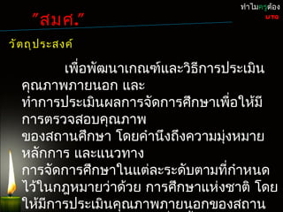 ทำำไมครูต้อง

     " สมศ."                               UTQ


วั ต ถุ ป ระสงค์

          เพื่อพัฒนำเกณฑ์และวิธกำรประเมิน
                               ี
   คุณภำพภำยนอก และ
   ทำำกำรประเมินผลกำรจัดกำรศึกษำเพือให้มี
                                    ่
   กำรตรวจสอบคุณภำพ
   ของสถำนศึกษำ โดยคำำนึงถึงควำมมุงหมำย
                                  ่
   หลักกำร และแนวทำง
   กำรจัดกำรศึกษำในแต่ละระดับตำมที่กำำหนด
   ไว้ในกฎหมำยว่ำด้วย กำรศึกษำแห่งชำติ โดย
   ให้มีกำรประเมินคุณภำพภำยนอกของสถำน
 