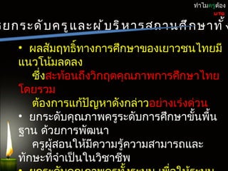 ทำำไมครูต้อง
                                                UTQ

รยกระดั บ ครู แ ละผู ้ บ ริ ห ำรสถำนศึ ก ษำทั ้ ง
    • ผลสัมฤทธิ์ทำงกำรศึกษำของเยำวชนไทยมี
    แนวโน้มลดลง
       ซึ่งสะท้อนถึงวิกฤตคุณภำพกำรศึกษำไทย
    โดยรวม
       ต้องกำรแก้ปัญหำดังกล่ำวอย่ำงเร่งด่วน
    • ยกระดับคุณภำพครูระดับกำรศึกษำขั้นพื้น
    ฐำน ด้วยกำรพัฒนำ
       ครูผู้สอนให้มีควำมรู้ควำมสำมำรถและ
    ทักษะที่จำำเป็นในวิชำชีพ
 