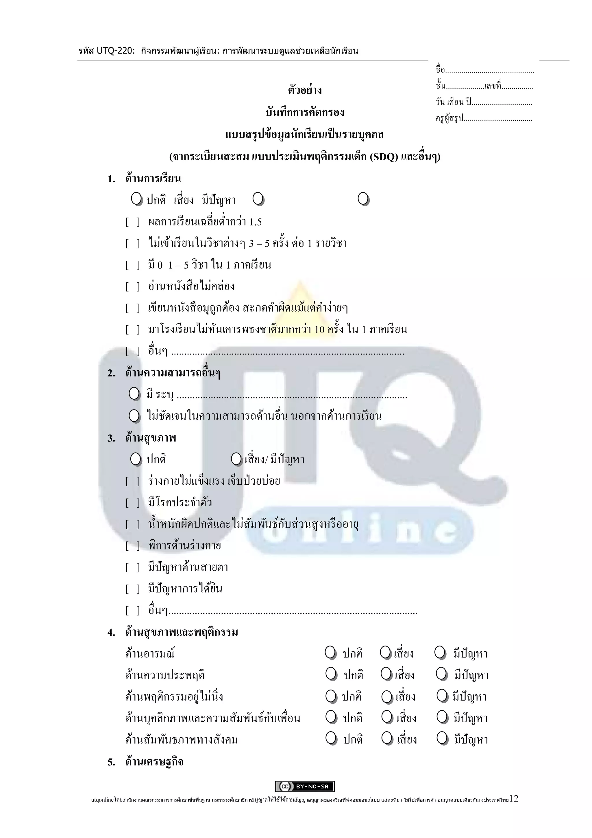 รหัส UTQ-220: กิจกรรมพัฒนาผู ้เรียน: การพัฒนาระบบดูแลช่วยเหลือนักเรียน

                                                                                                                                                     ชื่อ............................................
                                                                          ตัวอย่าง                                                                   ชั้น...................เลขที่................
                                                                                                                                                     วัน เดือน ปี ..............................
                                                                 บันทึกการคัดกรอง                                                                    ครู ผสรุ ป..................................
                                                                                                                                                           ู้
                                                  แบบสรุ ปข้ อมูลนักเรียนเป็ นรายบุคคล
                              (จากระเบียนสะสม แบบประเมินพฤติกรรมเด็ก (SDQ) และอืนๆ)                                         ่
         1.      ด้ านการเรียน
                       ปกติ เสี่ ยง มีปัญหา
                 [ ] ผลการเรี ยนเฉลี่ยต่ากว่า 1.5
                 [ ] ไม่เข้าเรี ยนในวิชาต่างๆ 3 – 5 ครั้ง ต่อ 1 รายวิชา
                 [ ] มี 0 1 – 5 วิชา ใน 1 ภาคเรี ยน
                 [ ] อ่านหนังสื อไม่คล่อง
                 [ ] เขียนหนังสื อมุถูกต้อง สะกดคาผิดแม้แต่คาง่ายๆ
                 [ ] มาโรงเรี ยนไม่ทนเคารพธงชาติมากกว่า 10 ครั้ง ใน 1 ภาคเรี ยน
                                                ั
                 [ ] อื่นๆ .........................................................................................
         2.      ด้ านความสามารถอืนๆ       ่
                       มี ระบุ ........................................................................................
                       ไม่ชดเจนในความสามารถด้านอื่น นอกจากด้านการเรี ยน
                            ั
         3.      ด้ านสุ ขภาพ
                       ปกติ                              เสี่ ยง/ มีปัญหา
                 [ ] ร่ างกายไม่แข็งแรง เจ็บป่ วยบ่อย
                 [ ] มีโรคประจาตัว
                 [ ] น้ าหนักผิดปกติและไม่สัมพันธ์กบส่ วนสู งหรื ออายุ  ั
                 [ ] พิการด้านร่ างกาย
                 [ ] มีปัญหาด้านสายตา
                 [ ] มีปัญหาการได้ยน          ิ
                 [ ] อื่นๆ...............................................................................................
         4.      ด้ านสุ ขภาพและพฤติกรรม
                 ด้านอารมณ์                                                                   ปกติ                เสี่ ยง                                    มีปัญหา
                 ด้านความประพฤติ                                                               ปกติ               เสี่ ยง                                    มีปัญหา
                 ด้านพฤติกรรมอยูไม่นิ่ง ่                                                     ปกติ                 เสี่ ยง                                   มีปัญหา
                 ด้านบุคลิกภาพและความสัมพันธ์กบเพื่อน              ั                          ปกติ                 เสี่ ยง                                   มีปัญหา
                 ด้านสัมพันธภาพทางสังคม                                                        ปกติ                 เสี่ ยง                                  มีปัญหา
         5.      ด้ านเศรษฐกิจ

   utqonlineโดยสานั กงานคณะกรรมการการศึกษาขันพืนฐาน กระทรวงศึกษาธิการอนุ ญาตให้ใช้ได้ตามสัญญาอนุญาตของครีเอทีฟคอมมอนส์แบบ แสดงทีมา-ไม่ใช ้เพือการค ้า-อนุญาตแบบเดียวกัน 3.0 ประเทศไทย
                                            ้ ้                                                                                 ่            ่                                          12
 