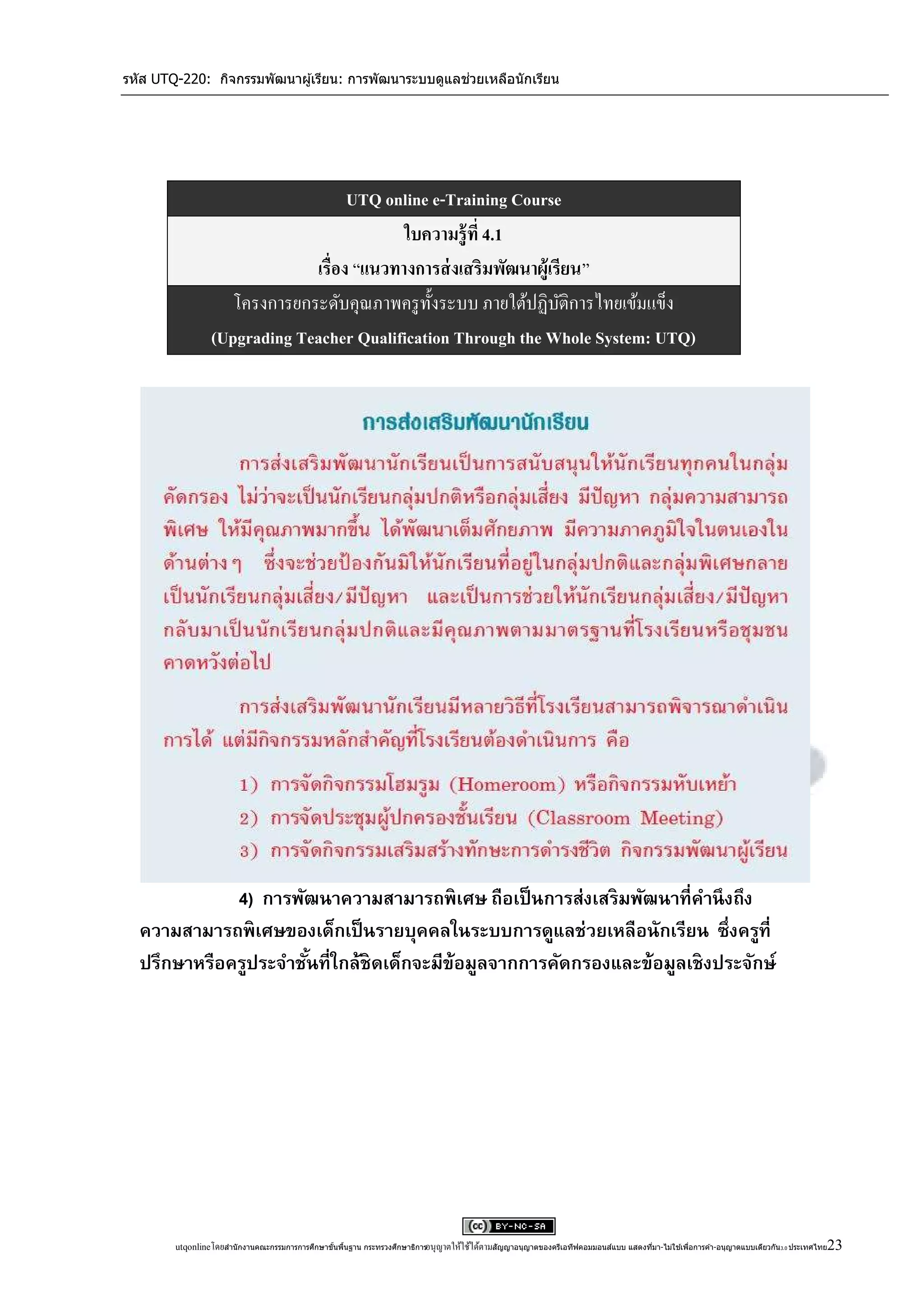 รหัส UTQ-220: กิจกรรมพัฒนาผู ้เรียน: การพัฒนาระบบดูแลช่วยเหลือนักเรียน




                                    UTQ online e-Training Course
                                           ใบความรู้ ที่ 4.1
                              เรื่อง “แนวทางการส่ งเสริมพัฒนาผู้เรียน”
                    โครงการยกระดับคุณภาพครู ท้ งระบบ ภายใต้ปฏิบติการไทยเข้มแข็ง
                                               ั                  ั
                 (Upgrading Teacher Qualification Through the Whole System: UTQ)




             4) การพัฒนาความสามารถพิ เศษ ถือเป็ นการส่งเสริ มพัฒนาที่คานึ งถึง
  ความสามารถพิ เศษของเด็กเป็ นรายบุคคลในระบบการดูแลช่วยเหลือนักเรียน ซึ่งครูที่
  ปรึกษาหรือครูประจาชันที่ใกล้ชิดเด็กจะมีข้อมูลจากการคัดกรองและข้อมูลเชิ งประจักษ์
                      ้




                                                 ้ ้                                                                                 ่            ่                                      23
        utqonlineโดยสานั กงานคณะกรรมการการศึกษาขันพืนฐาน กระทรวงศึกษาธิการอนุ ญาตให้ใช้ได้ตามสัญญาอนุญาตของครีเอทีฟคอมมอนส์แบบ แสดงทีมา-ไม่ใช ้เพือการค ้า-อนุญาตแบบเดียวกัน 3.0 ประเทศไทย
 