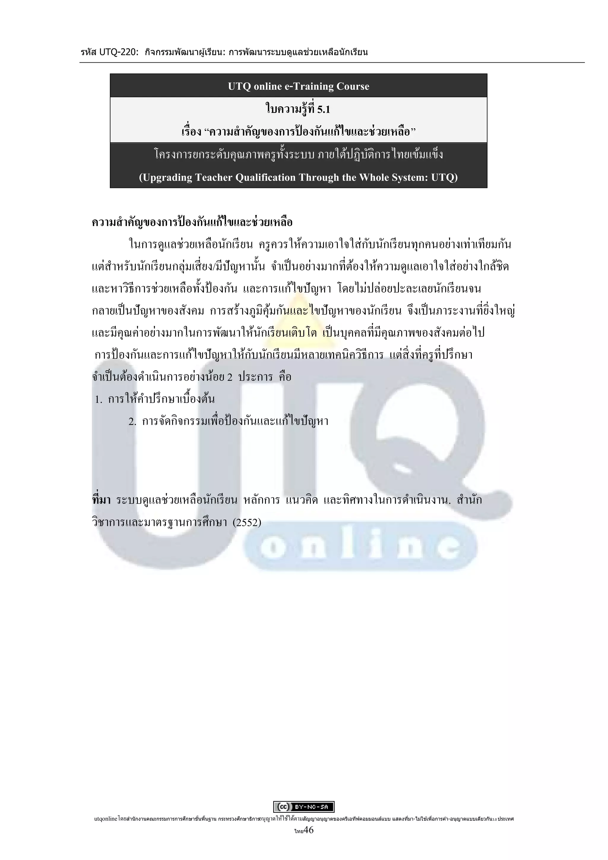 รหัส UTQ-220: กิจกรรมพัฒนาผู ้เรียน: การพัฒนาระบบดูแลช่วยเหลือนักเรียน


                                        UTQ online e-Training Course
                                               ใบความรู้ ที่ 5.1
                             เรื่อง “ความสาคัญของการปองกันแก้ไขและช่ วยเหลือ ”
                                                      ้
                        โครงการยกระดับคุณภาพครู ท้ งระบบ ภายใต้ปฏิบติการไทยเข้มแข็ง
                                                   ั                ั
                     (Upgrading Teacher Qualification Through the Whole System: UTQ)

  ความสาคัญของการปองกันแก้ไขและช่ วยเหลือ
                       ้
                                                                   ั
           ในการดูแลช่วยเหลือนักเรี ยน ครู ควรให้ความเอาใจใส่ กบนักเรี ยนทุกคนอย่างเท่าเทียมกัน
  แต่สาหรับนักเรี ยนกลุ่มเสี่ ยง/มีปัญหานั้น จาเป็ นอย่างมากที่ตองให้ความดูแลเอาใจใส่ อย่างใกล้ชิด
                                                                ้
  และหาวิธีการช่วยเหลือทั้งป้ องกัน และการแก้ไขปั ญหา โดยไม่ปล่อยปะละเลยนักเรี ยนจน
  กลายเป็ นปั ญหาของสังคม การสร้างภูมิคุมกันและไขปั ญหาของนักเรี ยน จึงเป็ นภาระงานที่ยงใหญ่
                                             ้                                               ิ่
  และมีคุณค่าอย่างมากในการพัฒนาให้นกเรี ยนเติบโต เป็ นบุคคลที่มีคุณภาพของสังคมต่อไป
                                           ั
                                        ั
  การป้ องกันและการแก้ไขปั ญหาให้กบนักเรี ยนมีหลายเทคนิควิธีการ แต่สิ่งที่ครู ท่ีปรึ กษา
  จาเป็ นต้องดาเนินการอย่างน้อย 2 ประการ คือ
  1. การให้คาปรึ กษาเบื้องต้น
           2. การจัดกิจกรรมเพื่อป้ องกันและแก้ไขปั ญหา



  ทีมา ระบบดูแลช่วยเหลือนักเรี ยน หลักการ แนวคิด และทิศทางในการดาเนินงาน. สานัก
    ่
  วิชาการและมาตรฐานการศึกษา (2552)




   utqonlineโดยสานั กงานคณะกรรมการการศึกษาขันพืนฐาน กระทรวงศึกษาธิการอนุ ญาตให้ใช้ได้ตามสัญญาอนุญาตของครีเอทีฟคอมมอนส์แบบ แสดงทีมา-ไม่ใช ้เพือการค ้า-อนุญาตแบบเดียวกัน 3.0 ประเทศ
                                            ้ ้                                                                                 ่            ่

                                                                                      ไทย 46
 