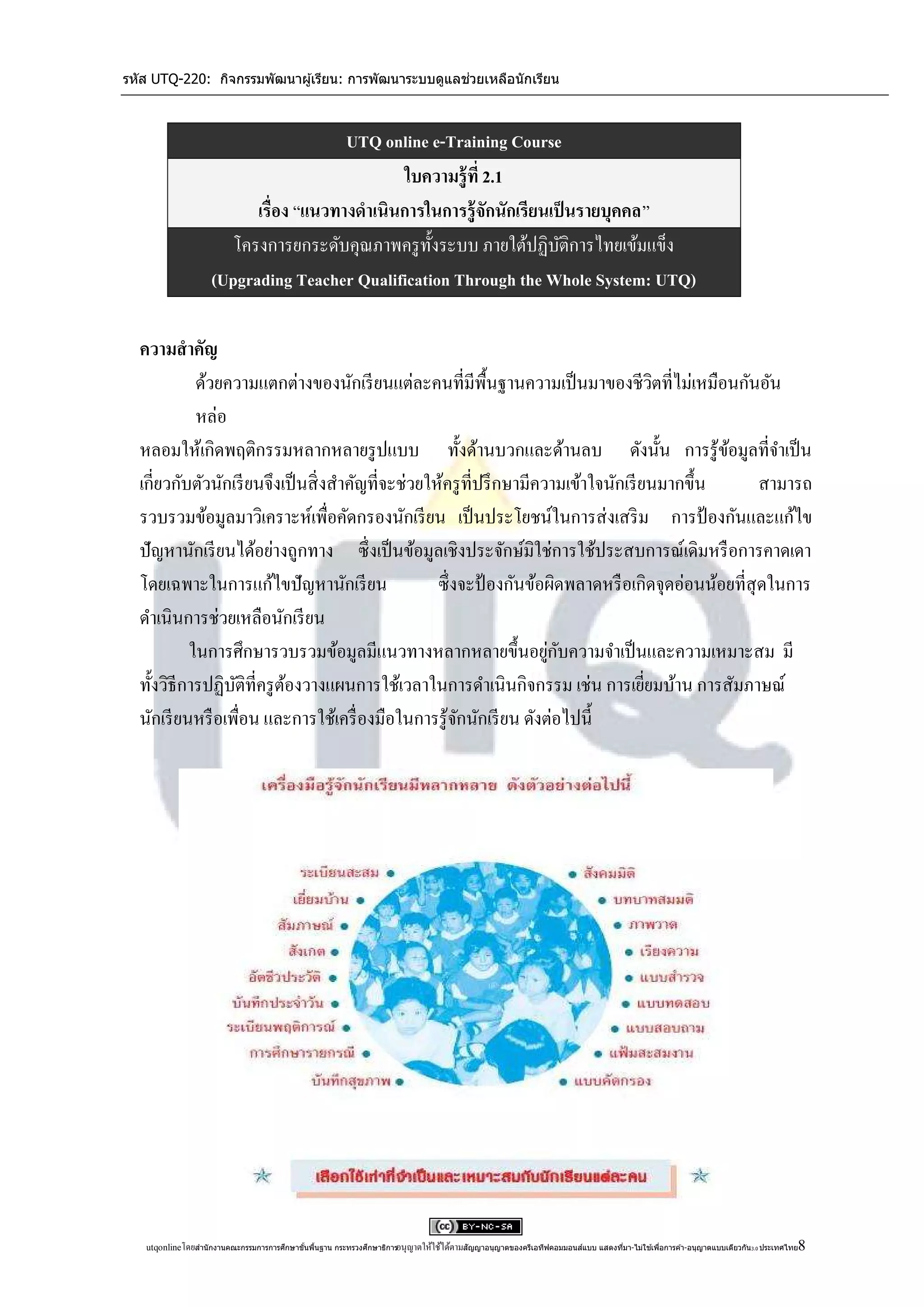 รหัส UTQ-220: กิจกรรมพัฒนาผู ้เรียน: การพัฒนาระบบดูแลช่วยเหลือนักเรียน



                                       UTQ online e-Training Course
                                               ใบความรู้ ที่ 2.1
                          เรื่อง “แนวทางดาเนินการในการรู้ จักนักเรียนเป็ นรายบุคคล”
                       โครงการยกระดับคุณภาพครู ท้ งระบบ ภายใต้ปฏิบติการไทยเข้มแข็ง
                                                  ั                    ั
                    (Upgrading Teacher Qualification Through the Whole System: UTQ)

  ความสาคัญ
            ด้วยความแตกต่างของนักเรี ยนแต่ละคนที่มีพ้ืนฐานความเป็ นมาของชีวตที่ไม่เหมือนกันอัน
                                                                                         ิ
            หล่อ
  หลอมให้เกิดพฤติกรรมหลากหลายรู ปแบบ ทั้งด้านบวกและด้านลบ ดังนั้น การรู้ขอมูลที่จาเป็ น         ้
  เกี่ยวกับตัวนักเรี ยนจึงเป็ นสิ่ งสาคัญที่จะช่วยให้ครู ที่ปรึ กษามีความเข้าใจนักเรี ยนมากขึ้น       สามารถ
  รวบรวมข้อมูลมาวิเคราะห์เพื่อคัดกรองนักเรี ยน เป็ นประโยชน์ในการส่ งเสริ ม การป้ องกันและแก้ไข
  ปั ญหานักเรี ยนได้อย่างถูกทาง ซึ่ งเป็ นข้อมูลเชิงประจักษ์มิใช่การใช้ประสบการณ์เดิมหรื อการคาดเดา
  โดยเฉพาะในการแก้ไขปั ญหานักเรี ยน                 ซึ่ งจะป้ องกันข้อผิดพลาดหรื อเกิดจุดอ่อนน้อยที่สุดในการ
  ดาเนินการช่วยเหลือนักเรี ยน
                                                                       ่ ั
           ในการศึกษารวบรวมข้อมูลมีแนวทางหลากหลายขึ้นอยูกบความจาเป็ นและความเหมาะสม มี
  ทั้งวิธีการปฏิบติที่ครู ตองวางแผนการใช้เวลาในการดาเนินกิจกรรม เช่น การเยียมบ้าน การสัมภาษณ์
                  ั        ้                                                           ่
  นักเรี ยนหรื อเพื่อน และการใช้เครื่ องมือในการรู ้จกนักเรี ยน ดังต่อไปนี้
                                                         ั




                                            ้ ้                                                                                 ่            ่                                      8
   utqonlineโดยสานั กงานคณะกรรมการการศึกษาขันพืนฐาน กระทรวงศึกษาธิการอนุ ญาตให้ใช้ได้ตามสัญญาอนุญาตของครีเอทีฟคอมมอนส์แบบ แสดงทีมา-ไม่ใช ้เพือการค ้า-อนุญาตแบบเดียวกัน 3.0 ประเทศไทย
 