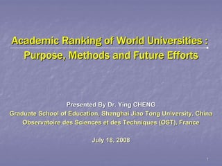 Academic Ranking of World Universities :
  Purpose, Methods and Future Efforts



                  Presented By Dr. Ying CHENG
Graduate School of Education, Shanghai Jiao Tong University, China
    Observatoire des Sciences et des Techniques (OST), France

                          July 18, 2008


                                                               1
 