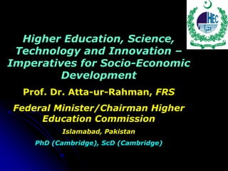 Higher Education, Science,
 Technology and Innovation –
Imperatives for Socio-Economic
         Development
  Prof. Dr. Atta-ur-Rahman, FRS
Federal Minister/Chairman Higher
     Education Commission
          Islamabad, Pakistan
    PhD (Cambridge), ScD (Cambridge)
 