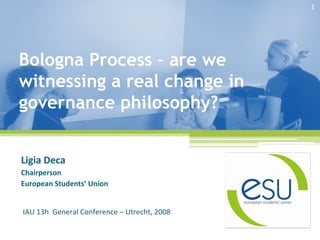 1




Bologna Process – are we
witnessing a real change in
governance philosophy?


Ligia Deca
Chairperson
European Students’ Union


IAU 13h  General Conference – Utrecht, 2008
 
