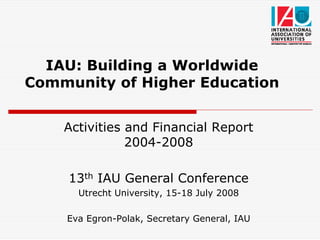 IAU: Building a Worldwide
Community of Higher Education


    Activities and Financial Report
               2004-2008

     13th IAU General Conference
      Utrecht University, 15-18 July 2008

    Eva Egron-Polak, Secretary General, IAU
 