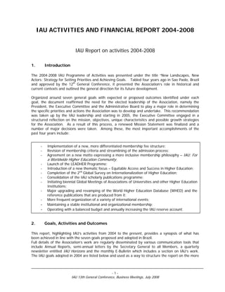 IAU ACTIVITIES AND FINANCIAL REPORT 2004-2008


                            IAU Report on activities 2004-2008

1.        Introduction

The 2004-2008 IAU Programme of Activities was presented under the title “New Landscapes, New
Actors: Strategy for Setting Priorities and Achieving Goals. Tabled four years ago in Sao Paolo, Brazil
and approved by the 12th General Conference, it presented the Association’s role in historical and
current contexts and outlined the general direction for its future development.

Organized around seven general goals with expected or proposed outcomes identified under each
goal, the document reaffirmed the need for the elected leadership of the Association, namely the
President, the Executive Committee and the Administrative Board to play a major role in determining
the specific priorities and actions the Association was to develop and undertake. This recommendation
was taken up by the IAU leadership and starting in 2005, the Executive Committee engaged in a
structured reflection on the mission, objectives, unique characteristics and possible growth strategies
for the Association. As a result of this process, a renewed Mission Statement was finalized and a
number of major decisions were taken. Among these, the most important accomplishments of the
past four years include:


      -    Implementation of a new, more differentiated membership fee structure;
      -    Revision of membership criteria and streamlining of the admission process;
      -    Agreement on a new motto expressing a more inclusive membership philosophy – IAU: For
           a Worldwide Higher Education Community;
      -    Launch of the LEADHER Programme;
      -    Introduction of a new thematic focus – Equitable Access and Success in Higher Education;
      -    Completion of the 2nd Global Survey on Internationalization of Higher Education;
      -    Consolidation of the IAU scholarly publications programme;
      -    Initiating biennial Global Meetings of Associations of Universities and other Higher Education
           Institutions;
      -    Major upgrading and revamping of the World Higher Education Database (WHED) and the
           reference publications that are produced from it;
      -    More frequent organization of a variety of international events;
      -    Maintaining a stable institutional and organizational membership;
      -    Operating with a balanced budget and annually increasing the IAU reserve account.


2.        Goals, Activities and Outcomes

This report, highlighting IAU’s activities from 2004 to the present, provides a synopsis of what has
been achieved in line with the seven goals proposed and adopted in Brazil.
Full details of the Association’s work are regularly disseminated by various communication tools that
include Annual Reports, semi-annual letters by the Secretary General to all Members, a quarterly
newsletter entitled IAU Horizons and the monthly E-Bulletin which includes a section on IAU’s work.
The IAU goals adopted in 2004 are listed below and used as a way to structure the report on the more



                                                    -1-
                          IAU 13th General Conference, Business Meetings, July 2008
 