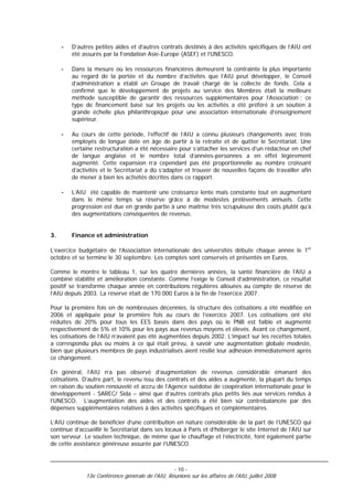 -   D’autres petites aides et d’autres contrats destinés à des activités spécifiques de l’AIU ont
         été assurés par la Fondation Asie-Europe (ASEF) et l’UNESCO.

     -   Dans la mesure où les ressources financières demeurent la contrainte la plus importante
         au regard de la portée et du nombre d’activités que l’AIU peut développer, le Conseil
         d’administration a établi un Groupe de travail chargé de la collecte de fonds. Cela a
         confirmé que le développement de projets au service des Membres était la meilleure
         méthode susceptible de garantir des ressources supplémentaires pour l’Association ; ce
         type de financement basé sur les projets ou les activités a été préféré à un soutien à
         grande échelle plus philanthropique pour une association internationale d’enseignement
         supérieur.

     -   Au cours de cette période, l’effectif de l’AIU a connu plusieurs changements avec trois
         employés de longue date en âge de partir à la retraite et de quitter le Secrétariat. Une
         certaine restructuration a été nécessaire pour s’attacher les services d’un rédacteur en chef
         de langue anglaise et le nombre total d’années-personnes a en effet légèrement
         augmenté. Cette expansion n’a cependant pas été proportionnelle au nombre croissant
         d’activités et le Secrétariat a dû s’adapter et trouver de nouvelles façons de travailler afin
         de mener à bien les activités décrites dans ce rapport.

     -   L’AIU été capable de maintenir une croissance lente mais constante tout en augmentant
         dans le même temps sa réserve grâce à de modestes prélèvements annuels. Cette
         progression est due en grande partie à une maîtrise très scrupuleuse des coûts plutôt qu’à
         des augmentations conséquentes de revenus.


3.       Finance et administration

L’exercice budgétaire de l’Association internationale des universités débute chaque année le 1er
octobre et se termine le 30 septembre. Les comptes sont conservés et présentés en Euros.

Comme le montre le tableau 1, sur les quatre dernières années, la santé financière de l’AIU a
combiné stabilité et amélioration constante. Comme l’exige le Conseil d’administration, ce résultat
positif se transforme chaque année en contributions régulières allouées au compte de réserve de
l’AIU depuis 2003. La réserve était de 170 000 Euros à la fin de l’exercice 2007.

Pour la première fois en de nombreuses décennies, la structure des cotisations a été modifiée en
2006 et appliquée pour la première fois au cours de l’exercice 2007. Les cotisations ont été
réduites de 20% pour tous les EES basés dans des pays où le PNB est faible et augmenté
respectivement de 5% et 10% pour les pays aux revenus moyens et élevés. Avant ce changement,
les cotisations de l’AIU n’avaient pas été augmentées depuis 2002. L’impact sur les recettes totales
a correspondu plus ou moins à ce qui était prévu, à savoir une augmentation globale modeste,
bien que plusieurs membres de pays industrialisés aient résilié leur adhésion immédiatement après
ce changement.

En général, l’AIU n’a pas observé d’augmentation de revenus considérable émanant des
cotisations. D’autre part, le revenu issu des contrats et des aides a augmenté, la plupart du temps
en raison du soutien renouvelé et accru de l’Agence suédoise de coopération internationale pour le
développement - SAREC/ Sida – ainsi que d’autres contrats plus petits liés aux services rendus à
l’UNESCO. L’augmentation des aides et des contrats a été bien sûr contrebalancée par des
dépenses supplémentaires relatives à des activités spécifiques et complémentaires.

L’AIU continue de bénéficier d’une contribution en nature considérable de la part de l’UNESCO qui
continue d’accueillir le Secrétariat dans ses locaux à Paris et d’héberger le site Internet de l’AIU sur
son serveur. Le soutien technique, de même que le chauffage et l’électricité, font également partie
de cette assistance généreuse assurée par l’UNESCO.



                                                    - 10 -
              13e Conférence générale de l'AIU, Réunions sur les affaires de l'AIU, juillet 2008
 