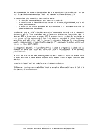 (b) Augmentation des revenus des cotisations dûe à la nouvelle structure d'adhésion à l'AIU en
2007 et aux paiements escomptés par rapport à la Conférence générale de juillet 2008;

(c) La différence entre le budget et les revenus est dûe à :
     - la baisse des royalties provenant de la vente des publications;
     - la diminution de la subvention versée par Sida qui inclut le programme LEADHER et les
         fonds pour l'innovation;
     - la diminution des intérêts provenant des investissements de la Chase Manhattan Bank et
         revenus des années précédentes;

(d) Dépenses pour la 12ème Conférence générale de l'aiu au Brésil en 2004; pour la Conférence
annuelle de l'AIU en Chine en Octobre 2006; le Symposium AIU-IAUP en Thaïlande en 2006; le
Séminaire EPT au Mozambique en janvier 2007; la seconde réunion mondiale des associations à
Paris en mai 2007; la Conférence DIT-IMHE-AIU à Dublin en juin 2007; la 13ème Conférence
générale de l'AIU à Utrecht en 2008; les mesures incitatives pour l'adhésion des universités des
pays les moins développés et les activités liées au projet EPT, ces deux derniers étant partiellement
financés par Sida en 2007 et 2008;

(e) Programme LEADHER: 10 subventions offertes en 2007, 8 à10 prévues en 2008 pour les
Membres de l'AIU pour forger des partenariats pour le développement et les réformes
professionnelles;

(f) Production et achat des publications régulières de l'AIU : Handbook, World List, WHED, Guide
to Higher Education in Africa, Higher Education Policy Journal, Issues in Higher Education, AIU
Horizons;

(g) Pertes et charges dûes aux taux d'échange des années précédentes;

(h) Dépenses imprévues ou non planifiées liées à la promotion, à la nouvelle image de l'AIU et à
des dépenses de fonctionnement.




                                                   - 14 -
             13e Conférence générale de l'AIU, Réunions sur les affaires de l'AIU, juillet 2008
 