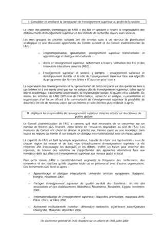 I. Consolider et améliorer la contribution de l’enseignement supérieur au profit de la société

Le choix des priorités thématiques de l’AIU a été fait en gardant à l’esprit la responsabilité des
établissements d’enseignement supérieur et des instituts de recherche envers leurs sociétés.

Les trois groupes de priorités suivants ont été retenus suite à un exercice de planification
stratégique et une discussion approfondie du Comité exécutif et du Conseil d’administration de
l’AIU :

            o      Internationalisation, globalisation, enseignement supérieur transfrontalier et
                   apprentissage et dialogue interculturels ;

            o      Accès à l’enseignement supérieur, notamment à travers l’utilisation des TIC et des
                   ressources éducatives ouvertes (REO) ;

            o      Enseignement supérieur et société, y compris : enseignement supérieur et
                   développement durable et le rôle de l’enseignement supérieur face aux objectifs
                   du programme des Nations Unies « l’Éducation pour tous ».

La supervision des développements et la représentation de l’AIU ont porté sur des questions liées à
ces thèmes et à ces sujets ainsi que sur les valeurs clés de l’enseignement supérieur, telles que la
liberté académique, l’autonomie universitaire, la responsabilité sociale, la qualité et la solidarité. De
même, les activités de l’AIU (diffusion de l’information, recherche et analyse, représentation et
organisation d’un forum offrant à la communauté de l’enseignement supérieur la possibilité de
débattre) ont été de nouveau axées sur ces thèmes et sont décrites plus en détail ci-après.


  II. Impliquer les responsables de l’enseignement supérieur dans les débats sur des thèmes de
                                           portée globale

Le Conseil d’administration de l’AIU a convenu qu’il était nécessaire de se concentrer sur un
nombre de thèmes plus restreint, étant donné les ressources disponibles au sein de l’AIU. Les
membres du Conseil ont choisi de donner la priorité aux thèmes ayant eu une résonance dans
toutes les régions du monde et sur lesquels un dialogue international peut avoir un impact global.

La capacité de l’AIU en tant qu’unique organisateur, capable de réunir des représentants issus de
chaque région du monde et de tout type d’établissement d’enseignement supérieur, a été
renforcée afin d’encourager les dialogues et les débats, d’offrir un forum pour chercher des
réponses, de trouver des solutions ou d’appréhender des approches alternatives face aux
nombreux défis qui affectent l’enseignement supérieur aux niveaux global et local.

Pour cette raison, l’AIU a considérablement augmenté la fréquence des conférences, des
séminaires et des réunions qu’elle organise seule ou en partenariat avec d’autres organisations.
Ces événements sont listés ci-après :

    •   Apprentissage et dialogue interculturels, Université centrale européenne, Budapest,
        Hongrie, novembre 2004

    •   Partager l’enseignement supérieur de qualité au-delà des frontières : le rôle des
        associations et des établissements, Bibliotheca Alexandrina, Alexandrie, Egypte, novembre
        2005

    •   Internationalisation de l’enseignement supérieur : Nouvelles orientations, nouveaux défis,
        Pékin, Chine, octobre 2006

    •   Autonomie institutionnelle revisitée : dimensions nationales, expériences interrégionales
        Chiang Mai, Thaïlande, décembre 2006

                                                      -2-
                13e Conférence générale de l'AIU, Réunions sur les affaires de l'AIU, juillet 2008
 