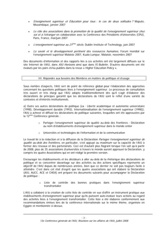 •   Enseignement supérieur et Éducation pour tous : le cas de deux solitudes ? Maputo,
        Mozambique, janvier 2007

    •   Le rôle des associations dans la promotion de la qualité de l’enseignement supérieur chez
        soi et à l’étranger en collaboration avec la Conférence des Présidents d’Universités (CPU),
        Paris, France, mai/juin 2007

    •   L’enseignement supérieur au 21ème siècle, Dublin Institute of Technology, juin 2007

    •   La savoir et le développement pertinent des ressources humaines, Forum mondial sur
        l’enseignement supérieur Malaisie 2007, Kuala Lumpur, Malaisie, novembre 2007

Des documents d’information et des rapports liés à ces activités ont été largement diffusés sur le
site Internet de l’AIU, dans AIU Horizons ainsi que dans l’E-Bulletin. D’autres documents ont été
évalués par les pairs et/ou publiés dans la revue « Higher Education Policy ».


            III. Répondre aux besoins des Membres en matière de politique et d’usage

Sous nombre d’aspects, l’AIU sert de point de référence global pour l’élaboration des approches
concernant les questions politiques liées à l’enseignement supérieur. Le processus de consultation
très ouvert et très élargi que l’AIU adopte traditionnellement dès qu’il s’agit d’élaborer des
déclarations de principes garantit que les déclarations de l’AIU sont le reflet d’une variété de
contextes et d’intérêts institutionnels.

a) Outre ses autres déclarations de politique (ex : Liberté académique et autonomie universitaire
(1998), Développement durable (1993), Internationalisation de l’enseignement supérieur (1998)),
l’AIU a achevé et diffusé les déclarations de politique suivantes, lesquelles ont été approuvées par
la 12ème Conférence générale :

            o      Partager l’enseignement supérieur de qualité au-delà des frontières : Déclaration
                   au nom d’établissements d’enseignement supérieur dans le monde entier

            o      Universités et technologies de l’information et de la communication

Le travail lié à la rédaction et à la diffusion de la Déclaration Partager l’enseignement supérieur de
qualité au-delà des frontières, en particulier, s’est appuyé au maximum sur la capacité de l’AIU à
former des réseaux et des partenariats. Ceci est d’autant plus flagrant lorsque l’on sait qu’à partir
de 2008, plus de 35 associations d’universités à travers le monde auront approuvé la Déclaration, y
compris les quatre Associations qui en ont rédigé la première version.

Encourager les établissements et les décideurs à aller au-delà de la rhétorique des déclarations de
politique et se concentrer davantage sur des activités ou des actions spécifiques représente un
objectif de l’AIU depuis de nombreuses années, bien que ce dernier ne soit pas toujours facile à
atteindre. C’est dans cet état d’esprit que les quatre associations qui ont élaboré la Déclaration
(AIU, AUCC, ACE et CHEA) ont préparé les documents suivants pour accompagner la Déclaration
de politique :

             o     Liste de contrôle        des    bonnes     pratiques    dans    l’enseignement    supérieur
                   transfrontalier

L’AIU a collaboré à la création de cette liste de contrôle en vue d’offrir un instrument pratique aux
établissements d’enseignement supérieur pour qu’ils puissent auto-évaluer leurs actions au regard
des activités liées à l’enseignement transfrontalier. Cette liste a été élaborée conformément aux
recommandations émises lors de la conférence internationale sur le même thème, organisée en
Egypte et mentionnée ci-dessus.



                                                      -3-
                13e Conférence générale de l'AIU, Réunions sur les affaires de l'AIU, juillet 2008
 