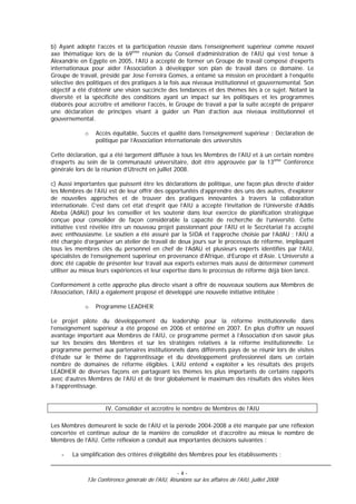 b) Ayant adopté l’accès et la participation réussie dans l’enseignement supérieur comme nouvel
axe thématique lors de la 69ème réunion du Conseil d’administration de l’AIU qui s’est tenue à
Alexandrie en Egypte en 2005, l’AIU a accepté de former un Groupe de travail composé d’experts
internationaux pour aider l’Association à développer son plan de travail dans ce domaine. Le
Groupe de travail, présidé par Jose Ferreira Gomes, a entamé sa mission en procédant à l’enquête
sélective des politiques et des pratiques à la fois aux niveaux institutionnel et gouvernemental. Son
objectif a été d’obtenir une vision succincte des tendances et des thèmes liés à ce sujet. Notant la
diversité et la spécificité des conditions ayant un impact sur les politiques et les programmes
élaborés pour accroître et améliorer l’accès, le Groupe de travail a par la suite accepté de préparer
une déclaration de principes visant à guider un Plan d’action aux niveaux institutionnel et
gouvernemental.

             o   Accès équitable, Succès et qualité dans l’enseignement supérieur : Déclaration de
                 politique par l’Association internationale des universités

Cette déclaration, qui a été largement diffusée à tous les Membres de l’AIU et à un certain nombre
d’experts au sein de la communauté universitaire, doit être approuvée par la 13ème Conférence
générale lors de la réunion d’Utrecht en juillet 2008.

c) Aussi importantes que puissent être les déclarations de politique, une façon plus directe d’aider
les Membres de l’AIU est de leur offrir des opportunités d’apprendre des uns des autres, d’explorer
de nouvelles approches et de trouver des pratiques innovantes à travers la collaboration
internationale. C’est dans cet état d’esprit que l’AIU a accepté l’invitation de l’Université d’Addis
Abeba (AdAU) pour les conseiller et les soutenir dans leur exercice de planification stratégique
conçue pour consolider de façon considérable la capacité de recherche de l’université. Cette
initiative s’est révélée être un nouveau projet passionnant pour l’AIU et le Secrétariat l’a accepté
avec enthousiasme. Le soutien a été assuré par la SIDA et l’approche choisie par l’AdAU ; l’AIU a
été chargée d’organiser un atelier de travail de deux jours sur le processus de réforme, impliquant
tous les membres clés du personnel en chef de l’AdAU et plusieurs experts identifiés par l’AIU,
spécialistes de l’enseignement supérieur en provenance d’Afrique, d’Europe et d’Asie. L’Université a
donc été capable de présenter leur travail aux experts externes mais aussi de déterminer comment
utiliser au mieux leurs expériences et leur expertise dans le processus de réforme déjà bien lancé.

Conformément à cette approche plus directe visant à offrir de nouveaux soutiens aux Membres de
l’Association, l’AIU a également proposé et développé une nouvelle initiative intitulée :

             o   Programme LEADHER

Le projet pilote du développement du leadership pour la réforme institutionnelle dans
l’enseignement supérieur a été proposé en 2006 et entériné en 2007. En plus d’offrir un nouvel
avantage important aux Membres de l’AIU, ce programme permet à l’Association d’en savoir plus
sur les besoins des Membres et sur les stratégies relatives à la réforme institutionnelle. Le
programme permet aux partenaires institutionnels dans différents pays de se réunir lors de visites
d’étude sur le thème de l’apprentissage et du développement professionnel dans un certain
nombre de domaines de réforme éligibles. L’AIU entend « exploiter » les résultats des projets
LEADHER de diverses façons en partageant les thèmes les plus importants de certains rapports
avec d’autres Membres de l’AIU et de tirer globalement le maximum des résultats des visites liées
à l’apprentissage.


                    IV. Consolider et accroître le nombre de Membres de l’AIU

Les Membres demeurent le socle de l’AIU et la période 2004-2008 a été marquée par une réflexion
concertée et continue autour de la manière de consolider et d’accroître au mieux le nombre de
Membres de l’AIU. Cette réflexion a conduit aux importantes décisions suivantes :

    -   La simplification des critères d’éligibilité des Membres pour les établissements ;


                                                   -4-
             13e Conférence générale de l'AIU, Réunions sur les affaires de l'AIU, juillet 2008
 