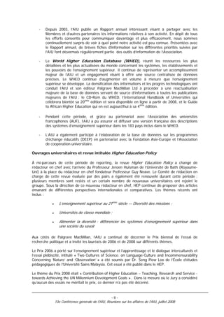 -   Depuis 2003, l’AIU publie un Rapport annuel intéressant visant à partager avec les
        Membres et d’autres partenaires les informations relatives à son activité. En dépit de tous
        les efforts consentis pour communiquer davantage et plus efficacement, nous sommes
        continuellement surpris de voir à quel point notre activité est peu connue. Présentées avec
        le Rapport annuel, de brèves fiches d’information sur les différentes priorités suivies par
        l’AIU font désormais régulièrement partie des outils d’information de l’Association.

    -   Le World Higher Education Database (WHED), réunit les ressources les plus
        détaillées et les plus actualisées du monde concernant les systèmes, les établissements et
        les pouvoirs de l’enseignement supérieur. Il continue de représenter un accomplissement
        majeur de l’AIU et un engagement visant à offrir une source centralisée de données
        précises. Le WHED continue d’augmenter en volume à mesure que l’enseignement
        supérieur se développe. La densification des informations et les progrès technologiques ont
        conduit l’AIU et son éditeur Palgrave MacMillan Ltd à procéder à une réactualisation
        majeure de la base de données servant de source d’informations à toutes les publications
        majeures de l’AIU : le CD-Rom du WHED, l’International Handbook of Universities qui
        célèbrera bientôt sa 20ème édition et sera disponible en ligne à partir de 2008, et le Guide
        to African Higher Education qui en est aujourd’hui à sa 4ème édition.

    -   Pendant cette période, et grâce au partenariat avec l’Association des universités
        francophones (AUF), l’AIU a pu assurer et diffuser une version française des descriptions
        des systèmes d’enseignement supérieur dans les 183 pays inclus dans le WHED.

    -   L’AIU a également participé à l’élaboration de la base de données sur les programmes
        d’échange éducatifs (DEEP) en partenariat avec la Fondation Asie-Europe et l’Association
        de coopération universitaire.

Ouvrages universitaires et revue intitulée Higher Education Policy

À mi-parcours de cette période de reporting, la revue Higher Education Policy a changé de
rédacteur en chef avec l’arrivée du Professeur Jeroen Huisman de l’Université de Bath (Royaume-
Uni) à la place du rédacteur en chef fondateur Professeur Guy Neave. Le Comité de rédaction en
charge de cette revue évaluée par des pairs a également été renouvelé durant cette période ;
plusieurs membres sont restés et un certain nombre de nouveaux universitaires ont rejoint le
groupe. Sous la direction de ce nouveau rédacteur en chef, HEP continue de proposer des articles
émanant de différentes perspectives internationales et comparatives. Les thèmes récents ont
inclus :

            •      L’enseignement supérieur au 21ème siècle — Diversité des missions ;

            •      Universités de classe mondiale ;

            •      Alimenter la diversité : différencier les systèmes d’enseignement supérieur dans
                   une société du savoir

Aux côtés de Palgrave MacMillan, l’AIU a continué de décerner le Prix biennal de l’essai de
recherche politique et a invité les lauréats de 2006 et de 2008 sur différents thèmes.

Le Prix 2006 a porté sur l’enseignement supérieur et l’apprentissage et le dialogue interculturels et
l’essai plébiscité, intitulé « Two Cultures of Science: on Language-Culture and Incommensurability
Concerning ‘Nature’ and ‘Observation’ » a été soumis par Dr. Seng Piew Loo de l’École d’études
pédagogiques de l’Université Sains Malaysia. Cet essai a été publié dans le HEP.

Le thème du Prix 2008 était « Contribution of Higher Education – Teaching, Research and Service -
towards Achieving the UN Millennium Development Goals ». Dans la mesure où le Jury a considéré
qu’aucun des essais ne méritait le prix, ce dernier n’a pas été décerné.


                                                      -8-
                13e Conférence générale de l'AIU, Réunions sur les affaires de l'AIU, juillet 2008
 