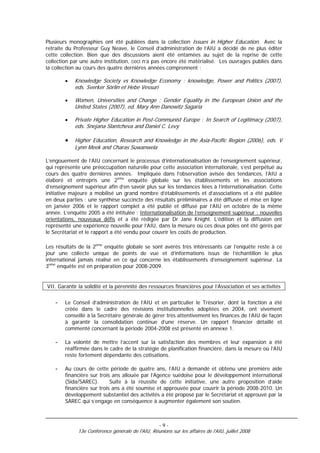 Plusieurs monographies ont été publiées dans la collection Issues in Higher Education. Avec la
retraite du Professeur Guy Neave, le Conseil d’administration de l’AIU a décidé de ne plus éditer
cette collection. Bien que des discussions aient été entamées au sujet de la reprise de cette
collection par une autre institution, ceci n’a pas encore été matérialisé. Les ouvrages publiés dans
la collection au cours des quatre dernières années comprennent :

        •   Knowledge Society vs Knowledge Economy : knowledge, Power and Politics (2007),
            eds. Sverker Sörlin et Hebe Vessuri

        •   Women, Universities and Change : Gender Equality in the European Union and the
            United States (2007), ed. Mary Ann Danowitz Sagaria

        •   Private Higher Education in Post-Communist Europe : In Search of Legitimacy (2007),
            eds. Snejana Slantcheva and Daniel C. Levy

        •   Higher Education, Research and Knowledge in the Asia-Pacific Region (2006), eds. V
            Lynn Meek and Charas Suwanwela

L’engouement de l’AIU concernant le processus d’internationalisation de l’enseignement supérieur,
qui représente une préoccupation naturelle pour cette association internationale, s’est perpétué au
cours des quatre dernières années. Impliquée dans l’observation avisée des tendances, l’AIU a
élaboré et entrepris une 2ème enquête globale sur les établissements et les associations
d’enseignement supérieur afin d’en savoir plus sur les tendances liées à l’internationalisation. Cette
initiative majeure a mobilisé un grand nombre d’établissements et d’associations et a été publiée
en deux parties : une synthèse succincte des résultats préliminaires a été diffusée et mise en ligne
en janvier 2006 et le rapport complet a été publié et diffusé par l’AIU en octobre de la même
année. L’enquête 2005 a été intitulée : Internationalisation de l’enseignement supérieur : nouvelles
orientations, nouveaux défis et a été rédigée par Dr Jane Knight. L’édition et la diffusion ont
représenté une expérience nouvelle pour l’AIU, dans la mesure où ces deux pôles ont été gérés par
le Secrétariat et le rapport a été vendu pour couvrir les coûts de production.

Les résultats de la 2ème enquête globale se sont avérés très intéressants car l’enquête reste à ce
jour une collecte unique de points de vue et d’informations issus de l’échantillon le plus
international jamais réalisé en ce qui concerne les établissements d’enseignement supérieur. La
3ème enquête est en préparation pour 2008-2009.


VII. Garantir la solidité et la pérennité des ressources financières pour l’Association et ses activités

    -   Le Conseil d’administration de l’AIU et en particulier le Trésorier, dont la fonction a été
        créée dans le cadre des révisions institutionnelles adoptées en 2004, ont vivement
        conseillé à la Secrétaire générale de gérer très attentivement les finances de l’AIU de façon
        à garantir la consolidation continue d’une réserve. Un rapport financier détaillé et
        commenté concernant la période 2004-2008 est présenté en annexe 1.

    -   La volonté de mettre l’accent sur la satisfaction des membres et leur expansion a été
        réaffirmée dans le cadre de la stratégie de planification financière, dans la mesure où l’AIU
        reste fortement dépendante des cotisations.

    -   Au cours de cette période de quatre ans, l’AIU a demandé et obtenu une première aide
        financière sur trois ans allouée par l’Agence suédoise pour le développement international
        (Sida/SAREC).       Suite à la réussite de cette initiative, une autre proposition d’aide
        financière sur trois ans a été soumise et approuvée pour couvrir la période 2008-2010. Un
        développement substantiel des activités a été proposé par le Secrétariat et approuvé par la
        SAREC qui s’engage en conséquence à augmenter également son soutien.



                                                   -9-
             13e Conférence générale de l'AIU, Réunions sur les affaires de l'AIU, juillet 2008
 