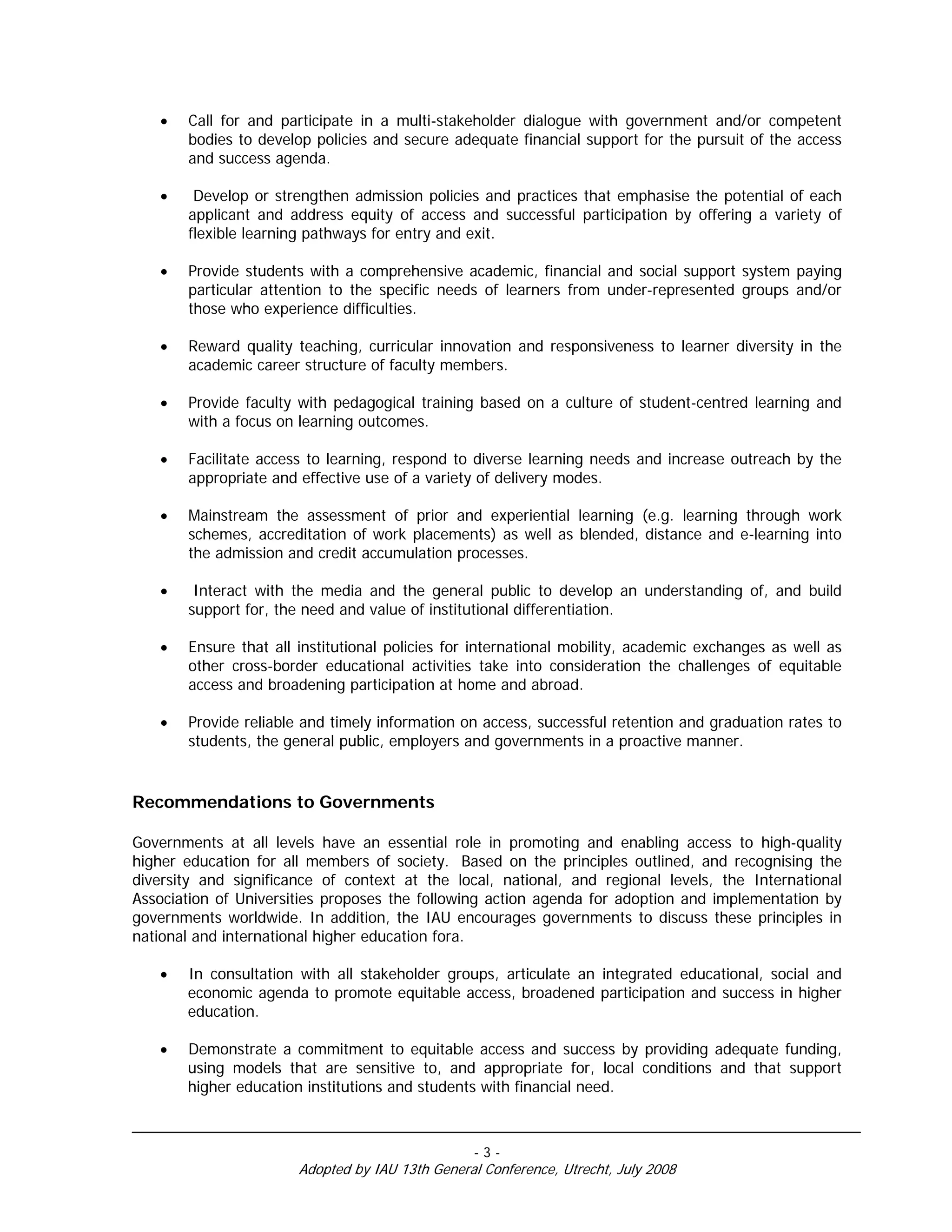 •   Call for and participate in a multi-stakeholder dialogue with government and/or competent
       bodies to develop policies and secure adequate financial support for the pursuit of the access
       and success agenda.

   •    Develop or strengthen admission policies and practices that emphasise the potential of each
       applicant and address equity of access and successful participation by offering a variety of
       flexible learning pathways for entry and exit.

   •   Provide students with a comprehensive academic, financial and social support system paying
       particular attention to the specific needs of learners from under-represented groups and/or
       those who experience difficulties.

   •   Reward quality teaching, curricular innovation and responsiveness to learner diversity in the
       academic career structure of faculty members.

   •   Provide faculty with pedagogical training based on a culture of student-centred learning and
       with a focus on learning outcomes.

   •   Facilitate access to learning, respond to diverse learning needs and increase outreach by the
       appropriate and effective use of a variety of delivery modes.

   •   Mainstream the assessment of prior and experiential learning (e.g. learning through work
       schemes, accreditation of work placements) as well as blended, distance and e-learning into
       the admission and credit accumulation processes.

   •    Interact with the media and the general public to develop an understanding of, and build
       support for, the need and value of institutional differentiation.

   •   Ensure that all institutional policies for international mobility, academic exchanges as well as
       other cross-border educational activities take into consideration the challenges of equitable
       access and broadening participation at home and abroad.

   •   Provide reliable and timely information on access, successful retention and graduation rates to
       students, the general public, employers and governments in a proactive manner.


Recommendations to Governments

Governments at all levels have an essential role in promoting and enabling access to high-quality
higher education for all members of society. Based on the principles outlined, and recognising the
diversity and significance of context at the local, national, and regional levels, the International
Association of Universities proposes the following action agenda for adoption and implementation by
governments worldwide. In addition, the IAU encourages governments to discuss these principles in
national and international higher education fora.

   •   In consultation with all stakeholder groups, articulate an integrated educational, social and
       economic agenda to promote equitable access, broadened participation and success in higher
       education.

   •   Demonstrate a commitment to equitable access and success by providing adequate funding,
       using models that are sensitive to, and appropriate for, local conditions and that support
       higher education institutions and students with financial need.



                                                 -3-
                       Adopted by IAU 13th General Conference, Utrecht, July 2008
 