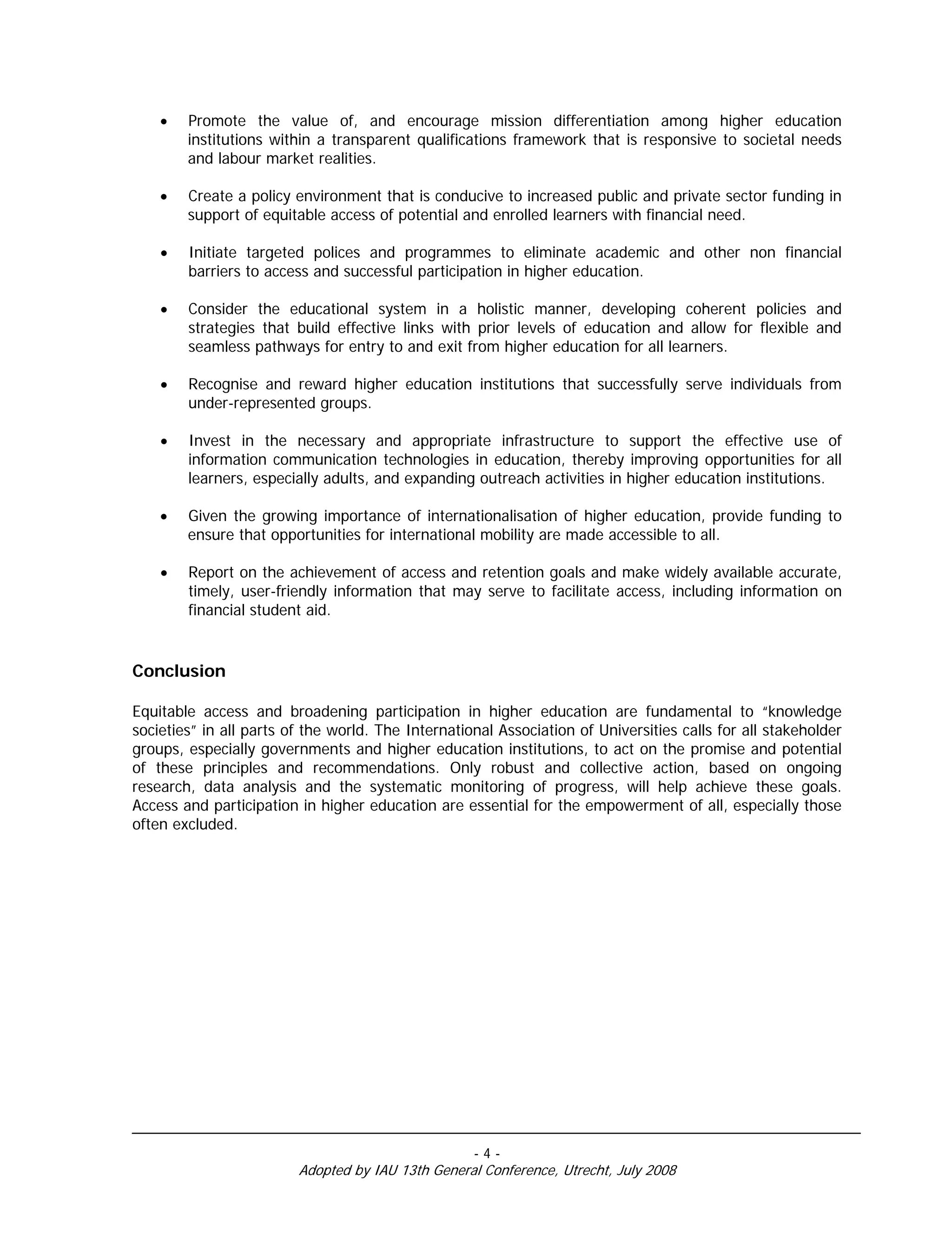•   Promote the value of, and encourage mission differentiation among higher education
        institutions within a transparent qualifications framework that is responsive to societal needs
        and labour market realities.

    •   Create a policy environment that is conducive to increased public and private sector funding in
        support of equitable access of potential and enrolled learners with financial need.

    •   Initiate targeted polices and programmes to eliminate academic and other non financial
        barriers to access and successful participation in higher education.

    •   Consider the educational system in a holistic manner, developing coherent policies and
        strategies that build effective links with prior levels of education and allow for flexible and
        seamless pathways for entry to and exit from higher education for all learners.

    •   Recognise and reward higher education institutions that successfully serve individuals from
        under-represented groups.

    •   Invest in the necessary and appropriate infrastructure to support the effective use of
        information communication technologies in education, thereby improving opportunities for all
        learners, especially adults, and expanding outreach activities in higher education institutions.

    •   Given the growing importance of internationalisation of higher education, provide funding to
        ensure that opportunities for international mobility are made accessible to all.

    •   Report on the achievement of access and retention goals and make widely available accurate,
        timely, user-friendly information that may serve to facilitate access, including information on
        financial student aid.


Conclusion

Equitable access and broadening participation in higher education are fundamental to “knowledge
societies” in all parts of the world. The International Association of Universities calls for all stakeholder
groups, especially governments and higher education institutions, to act on the promise and potential
of these principles and recommendations. Only robust and collective action, based on ongoing
research, data analysis and the systematic monitoring of progress, will help achieve these goals.
Access and participation in higher education are essential for the empowerment of all, especially those
often excluded.




                                                    -4-
                         Adopted by IAU 13th General Conference, Utrecht, July 2008
 
