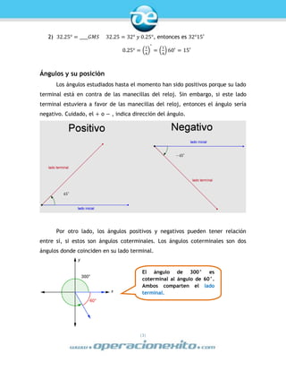 |3|
2) 32.25° = ____𝐺𝑀𝑆 32.25 = 32° 𝑦 0.25°, entonces es 32°15′
0.25° = (
1
4
)
°
= (
1
4
) 60′
= 15′
Ángulos y su posición
Los ángulos estudiados hasta el momento han sido positivos porque su lado
terminal está en contra de las manecillas del reloj. Sin embargo, si este lado
terminal estuviera a favor de las manecillas del reloj, entonces el ángulo sería
negativo. Cuidado, el + o − , indica dirección del ángulo.
Por otro lado, los ángulos positivos y negativos pueden tener relación
entre sí, si estos son ángulos coterminales. Los ángulos coterminales son dos
ángulos donde coinciden en su lado terminal.
El ángulo de 300° es
coterminal al ángulo de 60°.
Ambos comparten el lado
terminal.
 