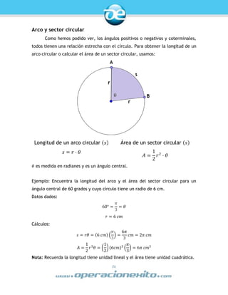 |5|
Arco y sector circular
Como hemos podido ver, los ángulos positivos o negativos y coterminales,
todos tienen una relación estrecha con el círculo. Para obtener la longitud de un
arco circular o calcular el área de un sector circular, usamos:
Longitud de un arco circular (𝑠) Área de un sector circular (𝑠)
𝑠 = 𝑟 ⋅ 𝜃
𝐴 =
1
2
𝑟2
⋅ 𝜃
𝜃 es medida en radianes y es un ángulo central.
Ejemplo: Encuentra la longitud del arco y el área del sector circular para un
ángulo central de 60 grados y cuyo círculo tiene un radio de 6 cm.
Datos dados:
60° =
𝜋
3
= 𝜃
𝑟 = 6 𝑐𝑚
Cálculos:
𝑠 = 𝑟𝜃 = (6 𝑐𝑚) (
𝜋
3
) =
6𝜋
3
𝑐𝑚 = 2𝜋 𝑐𝑚
𝐴 =
1
2
𝑟2
𝜃 = (
1
2
) (6𝑐𝑚)2
(
𝜋
3
) = 6𝜋 𝑐𝑚2
Nota: Recuerda la longitud tiene unidad lineal y el área tiene unidad cuadrática.
 
