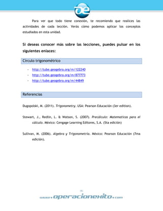 |6|
Para ver que todo tiene conexión, te recomiendo que realices las
actividades de cada lección. Verás cómo podemos aplicar los conceptos
estudiados en esta unidad.
Si deseas conocer más sobre las lecciones, puedes pulsar en los
siguientes enlaces:
Círculo trigonométrico
- http://tube.geogebra.org/m/122240
- http://tube.geogebra.org/m/877773
- http://tube.geogebra.org/m/44849
Referencias
Dugopolski, M. (2011). Trigonometry. USA: Pearson Educación (3er edition).
Stewart, J., Redlin, L. & Watson, S. (2007). Precálculo: Matematicas para el
cálculo. México: Cengage Learning Editores, S.A. (5ta edición)
Sullivan, M. (2006). Algebra y Trigonometría. México: Pearson Educación (7ma
edición).
 