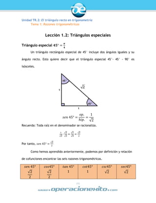 |1|
Unidad TR.2: El triángulo recto en trigonometría
Tema 1: Razones trigonométricas
Lección 1.2: Triángulos especiales
Triángulo especial 𝟒𝟓° =
𝝅
𝟒
Un triángulo rectángulo especial de 45° incluye dos ángulos iguales y su
ángulo recto. Esto quiere decir que el triángulo especial 45°- 45° - 90° es
isósceles.
𝑠𝑒𝑛 45° =
𝑜𝑝.
ℎ𝑖𝑝.
=
1
√2
Recuerda: Toda raíz en el denominador se racionaliza.
1
√2
∙
√2
√2
=
√2
√4
=
√2
2
Por tanto, 𝑠𝑒𝑛 45° =
√2
2
Como hemos aprendido anteriormente, podemos por definición y relación
de cofunciones encontrar las seis razones trigonométricas.
𝑠𝑒𝑛 45°
√2
2
𝑐𝑜𝑠45°
√2
2
𝑡𝑎𝑛 45°
1
𝑐𝑜𝑡45°
1
𝑐𝑠𝑐45°
√2
𝑠𝑒𝑐45°
√2
 