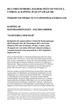 BO J THEUTENBERG: DAGBOK FRÅN UD VOLYM 3,
UTDRAG ur KAPITEL 49 sid 137-138 och 160 -
Originalet kan inköpas via www.theutenberg.wordpress.com
KAPITEL 49
KONTRASPIONAGET – PALMES ORDER:
”SAMVERKA MED KGB”
Redogörelse för samtal mellan f. Chefen för Kontraspionaget
Olof Frånstedt1 (OF), Bo Theutenberg (BT)2 och Svante
Winqvist (SW)3 den 12 februari, 29 mars, 5 april, 1 juni,
18 augusti och 1 november 2016 med vidareutveckling av
i samtalet berörda teman på grundval av BT:s dagböcker
Dagbok från UD.
Eftersom Olof Frånstedt var chef för Kontraspionaget under den viktiga
perioden 1966-1978 är det av vikt för rikets historieskrivning att det han
sade vid dessa sammanlagt sex samtal, där varje samtalsomgång varade 3-4
timmar (totalt uppåt 24 timmar), nedtecknas, bevittnas och vidimeras av
Frånstedt själv. Sagda period passar också in på den period 1976-1980 som
denna volym 3 av Dagbok från UD handlar om och som följer upp den
period 1962-1976 som volym 2 av Dagbok från UD handlar om.
Eftersom samtalen med Olof Frånstedt kom att koncentreras kring några
känsliga frågor och förhållanden samt beaktande att Frånstedts svar och
utläggningar var av närmast sensationell karaktär hölls – för undvikande
av misstolkningar och missförstånd – ett antal på varandra följande
samtalsomgångar med ganska långa tidsintervall emellan, där vi utfrågare
kunde återkomma till tidigare ställda frågor och svar i syfte att undanröja
missförstånd och misstolkningar av Frånstedts ”budskap”. Frånstedt gavs
på så sätt möjligheten att vid nästpåföljande samtalsomgång korrigera sina
uppgifter om han så hade önskat. Han ﬁck också tid att mellan samtalen läsa
1 Olof Frånstedt utkom 2013 med boken Spionjägaren del 1 – bland agenter, terrorister och affärer (förord daterat
Stockholm den 1 juli 2013) samt 2014 med Spionjägaren del 2 – Säpo, IB och Palme (förord daterat i Stockholm i
april 2014).
2 BT överlämnade till OF sin 2012 utkomna Volym 1 av Dagbok från UD ubåtar, protestnoter och annat (1981-1983)
(förord daterat Hårsfjärden den 31 augusti 2012) och den 2014 utkomna Volym 2 av Dagbok från UD – Hur började
det då? – Neutraliteten – NATO – i Kommunismens Moskva (1962-1976) (förord daterat Hårsfjärden den 1 juli 2014).
3 Svante Winqvist, f d agent vid IB:s Operativa avdelning. Se kap 48 om Winqvists den 25 oktober 2015 framlagda
forskningsrapport Tjeckernas underrättelsearbete i Sverige 1963-1967 inför föreningen Sveriges Öga och Öra. Svante
Winqvist: IB-affären – i vems intresse?, Elanders Boktryckeri AB Kungsbacka 1974.
 