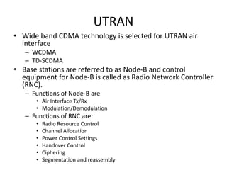 UTRAN
• Wide band CDMA technology is selected for UTRAN air
interface
– WCDMA
– TD-SCDMA
• Base stations are referred to as Node-B and control
equipment for Node-B is called as Radio Network Controller
(RNC).
– Functions of Node-B are
• Air Interface Tx/Rx
• Modulation/Demodulation
– Functions of RNC are:
• Radio Resource Control
• Channel Allocation
• Power Control Settings
• Handover Control
• Ciphering
• Segmentation and reassembly
 