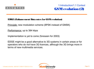 1.Introduction/1.1 Context

GSM evolution (2)
EDGE (Enhancement Data rates for GSM evolution)
Principle: new modulation scheme (8PSK instead of GMSK)
Performance: up to 384 kbps
Implementation is yet to come (foreseen for 2003)
EDGE might be a good alternative to 3G systems in certain areas or for
operators who do not have 3G licences, although the 3G brings more in
terms of new multimedia services.

© Alcatel University - 8AS 90171 0004 VT ZZA Ed. E.A.U

Page 10

 
