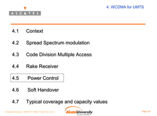 4. WCDMA for UMTS

4.1

Context

4.2

Spread Spectrum modulation

4.3

Code Division Multiple Access

4.4

Rake Receiver

4.5

Power Control

4.6

Soft Handover

4.7

Typical coverage and capacity values

© Alcatel University - 8AS 90171 0004 VT ZZA Ed. E.A.U

Page 100

 