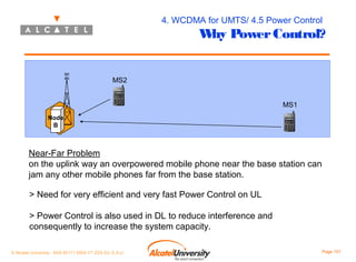 4. WCDMA for UMTS/ 4.5 Power Control

W Power Control?
hy

MS2
MS1
Node
B

Near-Far Problem
on the uplink way an overpowered mobile phone near the base station can
jam any other mobile phones far from the base station.
> Need for very efficient and very fast Power Control on UL
> Power Control is also used in DL to reduce interference and
consequently to increase the system capacity.
© Alcatel University - 8AS 90171 0004 VT ZZA Ed. E.A.U

Page 101

 