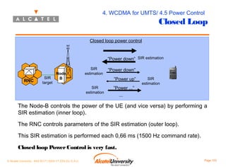 4. WCDMA for UMTS/ 4.5 Power Control

Closed Loop

Closed loop power control

”Power down” SIR estimation

RNC

SIR
target

Node
B

SIR
estimation
SIR
estimation

”Power down”
”Power up”
”Power ...”

SIR
estimation

...

The Node-B controls the power of the UE (and vice versa) by performing a
SIR estimation (inner loop).
The RNC controls parameters of the SIR estimation (outer loop).
This SIR estimation is performed each 0,66 ms (1500 Hz command rate).
Closed loop Power Control is very fast.
© Alcatel University - 8AS 90171 0004 VT ZZA Ed. E.A.U

Page 103

 