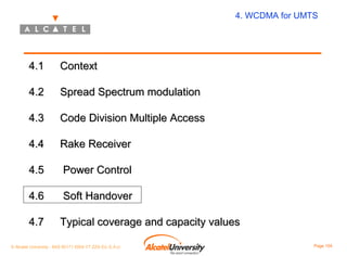 4. WCDMA for UMTS

4.1

Context

4.2

Spread Spectrum modulation

4.3

Code Division Multiple Access

4.4

Rake Receiver

4.5

Power Control

4.6

Soft Handover

4.7

Typical coverage and capacity values

© Alcatel University - 8AS 90171 0004 VT ZZA Ed. E.A.U

Page 104

 