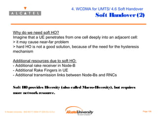 4. WCDMA for UMTS/ 4.6 Soft Handover

Soft Handover (2)

Why do we need soft HO?
Imagine that a UE penetrates from one cell deeply into an adjacent cell:
> it may cause near-far problem
> hard HO is not a good solution, because of the need for the hysteresis
mechanism
Additional resources due to soft HO:
- Additional rake receiver in Node-B
- Additional Rake Fingers in UE
- Additional transmission links between Node-Bs and RNCs
Soft HO provides Diversity (also called Macro-Diversity), but requires
more network resource.

© Alcatel University - 8AS 90171 0004 VT ZZA Ed. E.A.U

Page 106

 