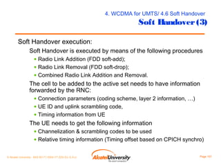 4. WCDMA for UMTS/ 4.6 Soft Handover

Soft Handover (3)

Soft Handover execution:
Soft Handover is executed by means of the following procedures
• Radio Link Addition (FDD soft-add);
• Radio Link Removal (FDD soft-drop);
• Combined Radio Link Addition and Removal.

The cell to be added to the active set needs to have information
forwarded by the RNC:
• Connection parameters (coding scheme, layer 2 information, …)
• UE ID and uplink scrambling code,
• Timing information from UE

The UE needs to get the following information
• Channelization & scrambling codes to be used
• Relative timing information (Timing offset based on CPICH synchro)
© Alcatel University - 8AS 90171 0004 VT ZZA Ed. E.A.U

Page 107

 