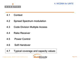 4. WCDMA for UMTS

4.1

Context

4.2

Spread Spectrum modulation

4.3

Code Division Multiple Access

4.4

Rake Receiver

4.5

Power Control

4.6

Soft Handover

4.7

Typical coverage and capacity values

© Alcatel University - 8AS 90171 0004 VT ZZA Ed. E.A.U

Page 108

 