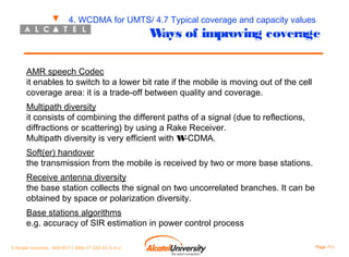 4. WCDMA for UMTS/ 4.7 Typical coverage and capacity values

W of improving coverage
ays

AMR speech Codec
it enables to switch to a lower bit rate if the mobile is moving out of the cell
coverage area: it is a trade-off between quality and coverage.
Multipath diversity
it consists of combining the different paths of a signal (due to reflections,
diffractions or scattering) by using a Rake Receiver.
Multipath diversity is very efficient with W
-CDMA.
Soft(er) handover
the transmission from the mobile is received by two or more base stations.
Receive antenna diversity
the base station collects the signal on two uncorrelated branches. It can be
obtained by space or polarization diversity.
Base stations algorithms
e.g. accuracy of SIR estimation in power control process
© Alcatel University - 8AS 90171 0004 VT ZZA Ed. E.A.U

Page 111

 
