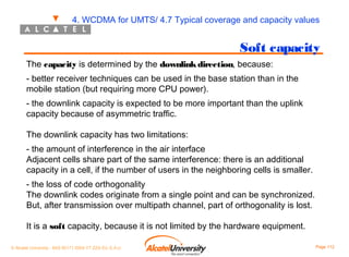4. WCDMA for UMTS/ 4.7 Typical coverage and capacity values

Soft capacity
The capacity is determined by the downlink direction, because:
- better receiver techniques can be used in the base station than in the
mobile station (but requiring more CPU power).
- the downlink capacity is expected to be more important than the uplink
capacity because of asymmetric traffic.
The downlink capacity has two limitations:
- the amount of interference in the air interface
Adjacent cells share part of the same interference: there is an additional
capacity in a cell, if the number of users in the neighboring cells is smaller.
- the loss of code orthogonality
The downlink codes originate from a single point and can be synchronized.
But, after transmission over multipath channel, part of orthogonality is lost.
It is a soft capacity, because it is not limited by the hardware equipment.
© Alcatel University - 8AS 90171 0004 VT ZZA Ed. E.A.U

Page 112

 