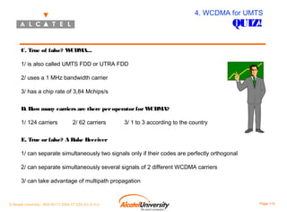 4. WCDMA for UMTS

QUIZ!

C. True of false? W
CDMA...
1/ is also called UMTS FDD or UTRA FDD
2/ uses a 1 MHz bandwidth carrier
3/ has a chip rate of 3,84 Mchips/s
D. How many carriers are there per operator for W
CDMA?
1/ 124 carriers

2/ 62 carriers

3/ 1 to 3 according to the country

E. True or false? A Rake Receiver
1/ can separate simultaneously two signals only if their codes are perfectly orthogonal
2/ can separate simultaneously several signals of 2 different WCDMA carriers
3/ can take advantage of multipath propagation

© Alcatel University - 8AS 90171 0004 VT ZZA Ed. E.A.U

Page 115

 