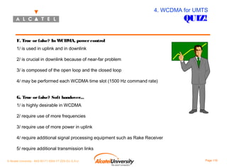 4. WCDMA for UMTS

QUIZ!

F. True or false? In W
CDMA, power control
1/ is used in uplink and in downlink
2/ is crucial in downlink because of near-far problem
3/ is composed of the open loop and the closed loop
4/ may be performed each WCDMA time slot (1500 Hz command rate)
G. True or false? Soft handover...
1/ is highly desirable in WCDMA
2/ require use of more frequencies
3/ require use of more power in uplink
4/ require additional signal processing equipment such as Rake Receiver
5/ require additional transmission links
© Alcatel University - 8AS 90171 0004 VT ZZA Ed. E.A.U

Page 116

 